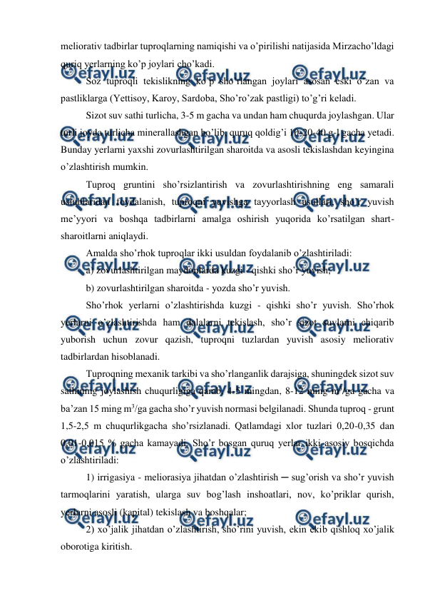  
 
meliorativ tadbirlar tuproqlarning namiqishi va o’pirilishi natijasida Mirzacho’ldagi 
quriq yerlarning ko’p joylari cho’kadi. 
Soz tuproqli tekislikning ko’p sho’rlangan joylari asosan eski o’zan va 
pastliklarga (Yettisoy, Karoy, Sardoba, Sho’ro’zak pastligi) to’g’ri keladi. 
Sizot suv sathi turlicha, 3-5 m gacha va undan ham chuqurda joylashgan. Ular 
turli joyda turlicha minerallashgan bo’lib, quruq qoldig’i 10-20-40 g-l gacha yetadi. 
Bunday yerlarni yaxshi zovurlashtirilgan sharoitda va asosli tekislashdan keyingina 
o’zlashtirish mumkin. 
Tuproq gruntini sho’rsizlantirish va zovurlashtirishning eng samarali 
uslublaridan foydalanish, tuproqni yuvishga tayyorlash usullari, sho’r yuvish 
me’yyori va boshqa tadbirlarni amalga oshirish yuqorida ko’rsatilgan shart-
sharoitlarni aniqlaydi. 
Amalda sho’rhok tuproqlar ikki usuldan foydalanib o’zlashtiriladi: 
a) zovurlashtirilgan maydonlarda kuzgi - qishki sho’r yuvish; 
b) zovurlashtirilgan sharoitda - yozda sho’r yuvish. 
Sho’rhok yerlarni o’zlashtirishda kuzgi - qishki sho’r yuvish. Sho’rhok 
yerlarni o’zlashtirishda ham dalalarni tekislash, sho’r sizot suvlarni chiqarib 
yuborish uchun zovur qazish, tuproqni tuzlardan yuvish asosiy meliorativ 
tadbirlardan hisoblanadi.  
Tuproqning mexanik tarkibi va sho’rlanganlik darajsiga, shuningdek sizot suv 
sathining joylashish chuqurligiga qarab, 4-5 mingdan, 8-12 ming m3/ga gacha va 
ba’zan 15 ming m3/ga gacha sho’r yuvish normasi belgilanadi. Shunda tuproq - grunt 
1,5-2,5 m chuqurlikgacha sho’rsizlanadi. Qatlamdagi xlor tuzlari 0,20-0,35 dan 
0,01-0,015 % gacha kamayadi. Sho’r bosgan quruq yerlar ikki asosiy bosqichda 
o’zlashtiriladi:  
1) irrigasiya - meliorasiya jihatdan o’zlashtirish ─ sug’orish va sho’r yuvish 
tarmoqlarini yaratish, ularga suv bog’lash inshoatlari, nov, ko’priklar qurish, 
yerlarni asosli (kapital) tekislash va boshqalar; 
2) xo’jalik jihatdan o’zlashtirish, sho’rini yuvish, ekin ekib qishloq xo’jalik 
oborotiga kiritish. 
