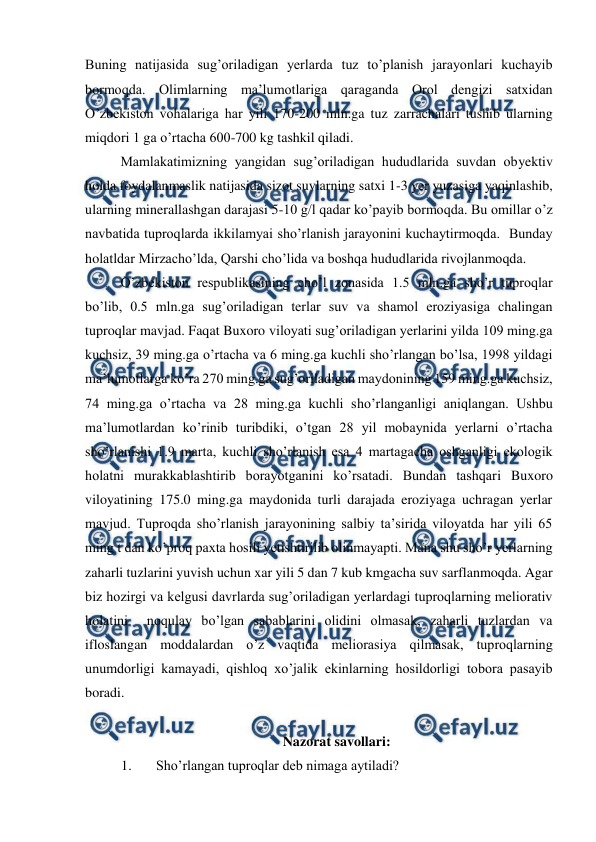  
 
Buning natijasida sug’oriladigan yerlarda tuz to’planish jarayonlari kuchayib 
bormoqda. Olimlarning ma’lumotlariga qaraganda Orol dengizi satxidan 
O’zbekiston vohalariga har yili 170-200 mln.ga tuz zarrachalari tushib ularning 
miqdori 1 ga o’rtacha 600-700 kg tashkil qiladi. 
Mamlakatimizning yangidan sug’oriladigan hududlarida suvdan obyektiv 
holda foydalanmaslik natijasida sizot suvlarning satxi 1-3 yer yuzasiga yaqinlashib, 
ularning minerallashgan darajasi 5-10 g/l qadar ko’payib bormoqda. Bu omillar o’z 
navbatida tuproqlarda ikkilamyai sho’rlanish jarayonini kuchaytirmoqda.  Bunday 
holatldar Mirzacho’lda, Qarshi cho’lida va boshqa hududlarida rivojlanmoqda. 
O’zbekiston respublikasining cho’l zonasida 1.5 mln.ga sho’r tuproqlar 
bo’lib, 0.5 mln.ga sug’oriladigan terlar suv va shamol eroziyasiga chalingan 
tuproqlar mavjad. Faqat Buxoro viloyati sug’oriladigan yerlarini yilda 109 ming.ga 
kuchsiz, 39 ming.ga o’rtacha va 6 ming.ga kuchli sho’rlangan bo’lsa, 1998 yildagi 
ma’lumotlarga ko’ra 270 ming.ga sug’oriladigan maydonining 159 ming.ga kuchsiz, 
74 ming.ga o’rtacha va 28 ming.ga kuchli sho’rlanganligi aniqlangan. Ushbu 
ma’lumotlardan ko’rinib turibdiki, o’tgan 28 yil mobaynida yerlarni o’rtacha 
sho’rlanishi 1.9 marta, kuchli sho’rlanish esa 4 martagacha oshganligi ekologik 
holatni murakkablashtirib borayotganini ko’rsatadi. Bundan tashqari Buxoro 
viloyatining 175.0 ming.ga maydonida turli darajada eroziyaga uchragan yerlar 
mavjud. Tuproqda sho’rlanish jarayonining salbiy ta’sirida viloyatda har yili 65 
ming t dan ko’proq paxta hosili yetishtirilib olinmayapti. Mana shu sho’r yerlarning 
zaharli tuzlarini yuvish uchun xar yili 5 dan 7 kub kmgacha suv sarflanmoqda. Agar 
biz hozirgi va kelgusi davrlarda sug’oriladigan yerlardagi tuproqlarning meliorativ 
holatini  noqulay bo’lgan sabablarini olidini olmasak, zaharli tuzlardan va 
ifloslangan moddalardan o’z vaqtida meliorasiya qilmasak, tuproqlarning 
unumdorligi kamayadi, qishloq xo’jalik ekinlarning hosildorligi tobora pasayib 
boradi. 
 
Nazorat savollari: 
1. 
Sho’rlangan tuproqlar deb nimaga aytiladi? 
