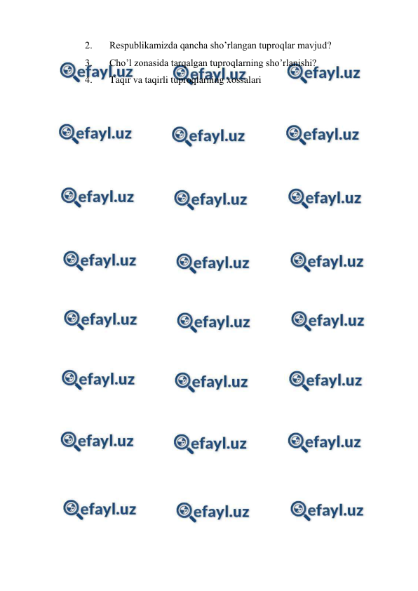  
 
2. 
Respublikamizda qancha sho’rlangan tuproqlar mavjud? 
3. 
Cho’l zonasida tarqalgan tuproqlarning sho’rlanishi? 
4. 
Taqir va taqirli tuproqlarning xossalari 
 
