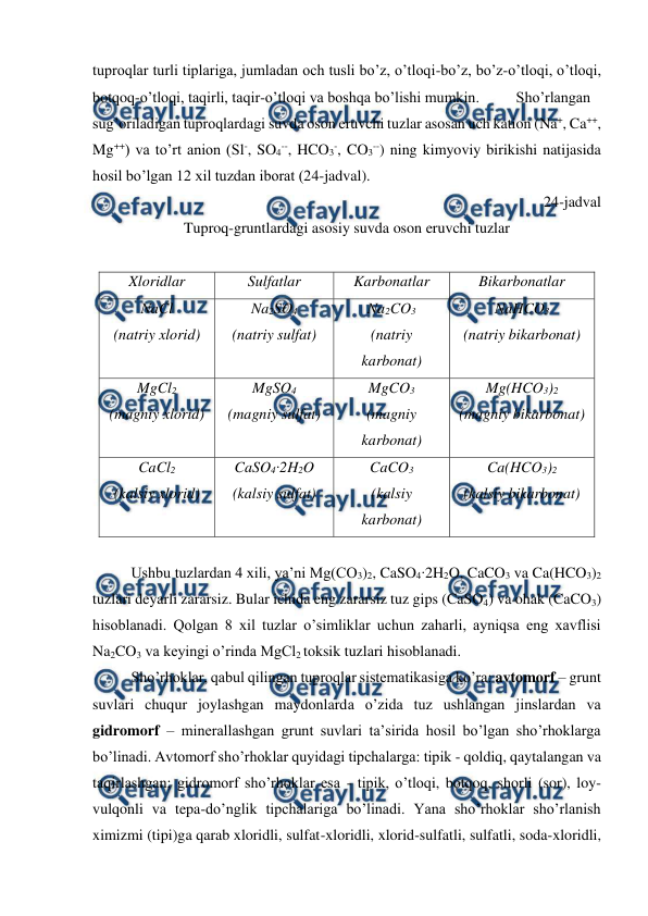  
 
tuproqlar turli tiplariga, jumladan och tusli bo’z, o’tloqi-bo’z, bo’z-o’tloqi, o’tloqi, 
botqoq-o’tloqi, taqirli, taqir-o’tloqi va boshqa bo’lishi mumkin.  
Sho’rlangan 
sug’oriladigan tuproqlardagi suvda oson eruvchi tuzlar asosan uch kation (Na+, Ca++, 
Mg++) va to’rt anion (Sl-, SO4--, HCO3-, CO3--) ning kimyoviy birikishi natijasida 
hosil bo’lgan 12 xil tuzdan iborat (24-jadval).  
24-jadval 
Tuproq-gruntlardagi asosiy suvda oson eruvchi tuzlar 
 
Xloridlar 
Sulfatlar 
Karbonatlar 
Bikarbonatlar 
NaCl 
(natriy xlorid) 
Na2SO4 
(natriy sulfat) 
Na2CO3 
(natriy 
karbonat) 
NaHCO3 
(natriy bikarbonat) 
MgCl2 
(magniy xlorid) 
MgSO4 
(magniy sulfat) 
MgCO3 
(magniy 
karbonat) 
Mg(HCO3)2 
(magniy bikarbonat) 
CaCl2 
(kalsiy xlorid) 
CaSO4∙2H2O 
(kalsiy sulfat) 
CaCO3 
(kalsiy 
karbonat) 
Ca(HCO3)2 
(kalsiy bikarbonat) 
 
Ushbu tuzlardan 4 xili, ya’ni Mg(CO3)2, CaSO4∙2H2O, CaCO3 va Ca(HCO3)2 
tuzlari deyarli zararsiz. Bular ichida eng zararsiz tuz gips (CaSO4) va ohak (CaCO3) 
hisoblanadi. Qolgan 8 xil tuzlar o’simliklar uchun zaharli, ayniqsa eng xavflisi 
Na2CO3 va keyingi o’rinda MgCl2 toksik tuzlari hisoblanadi.  
Sho’rhoklar, qabul qilingan tuproqlar sistematikasiga ko’ra: avtomorf – grunt 
suvlari chuqur joylashgan maydonlarda o’zida tuz ushlangan jinslardan va 
gidromorf – minerallashgan grunt suvlari ta’sirida hosil bo’lgan sho’rhoklarga 
bo’linadi. Avtomorf sho’rhoklar quyidagi tipchalarga: tipik - qoldiq, qaytalangan va 
taqirlashgan; gidromorf sho’rhoklar esa - tipik, o’tloqi, botqoq, shorli (sor), loy-
vulqonli va tepa-do’nglik tipchalariga bo’linadi. Yana sho’rhoklar sho’rlanish 
ximizmi (tipi)ga qarab xloridli, sulfat-xloridli, xlorid-sulfatli, sulfatli, soda-xloridli, 
