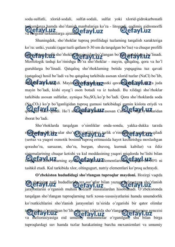 
 
soda-sulfatli, xlorid-sodali, sulfat-sodali, sulfat yoki xlorid-gidrokarbonatli 
turkumlarga hamda sho’rlanish manbalariga ko’ra - litogenli, qadimiy gidromorfli 
va biogenli turkumlarga ajraladi.  
Shuningdek, sho’rhoklar tuproq profilidagi tuzlarning tarqalish xarakteriga 
ko’ra: ustki, yuzaki (agar tuzli qatlam 0-30 sm da tarqalgan bo’lsa) va chuqur profilli 
(agar butun profil sho’rhoklar darajasida sho’rlangan bo’lsa) guruhlarga bo’linadi. 
Morfologik tashqi ko’rinishga ko’ra sho’rhoklar - mayin, qatqaloq, qora va ho’l 
guruhlarga bo’linadi. Qatqaloq sho’rhoklarning betida yupqagina tuz qavati 
(qatqaloq) hosil bo’ladi va bu qatqaloq tarkibida asosan xlorid tuzlar (NaCl) bo’lib, 
sulfatlar oz uchraydi. Mayin sho’rhoklarning ustki qavati quruq, g’ovak va juda 
mayin bo’ladi, kishi oyog’i oson botadi va iz tushadi. Bu xildagi sho’rhoklar 
tarkibida asosan sulfatlar, ayniqsa Na2SO4 ko’p bo’ladi. Qora sho’rhoklarda soda 
(Na2CO3) ko’p bo’lganligidan tuproq gumusi tarkibidagi gumin kislota eriydi va 
qora tus hosil qiladi. Ho’l sho’rhoklar tarkibi asosan CaCl2 va MgCl2 tuzlaridan 
iborat bo’ladi. 
Sho’rhoklarda tarqalgan o’simliklar onda-sonda, yakka-dukka tarzda 
rivojlangan bo’lib, ular sho’ra o’simliklarini turlik o’rinishlarini namoyon qiladi 
(sertuz va yuqori osmotik bosimli tuproq eritmasida hayot kechirishga moslashgan 
qorasho’ra, sarsazan, sho’ra, burgan, shuvoq, kurmak kabilar) va ildiz 
sistemalarining chuqur ketishi va kul moddasining yuqori miqdorda bo’lishi bilan 
farqlanadi. Sho’ralarning ayrim turlarida kul elementlarining miqdori 20-30% ni 
tashkil etadi. Kul tarkibida xlor, oltingugurt, natriy elementlari ko’proq uchraydi. 
O’zbekiston hududidagi sho’rlangan tuproqlar maydoni. Hozirgi vaqtda 
Yer sharining turli hududlarida tez sur’atlar bilan yuzaga kelayotgan sho’rlanish 
jarayonlarini o’rganish muhim dolzarb masalalardan hisoblanadi. O’zbekistonda 
tarqalgan sho’rlangan tuproqlarning turli xossa-xususiyatlarini hamda unumdorlik 
ko’rsatkichlarini sho’rlanish jarayonlari ta’sirida o’zgarishi bir qator olimlar 
tomonidan o’rganilgan bo’lib, ularning ishlarida sho’rlangan tuproqlarning genezisi 
va meliorasiyasiga oid umumiy muammolar o’rganilgan, shu bilan birga 
tuproqlardagi suv hamda tuzlar harakatining barcha mexanizmlari va umumiy 
