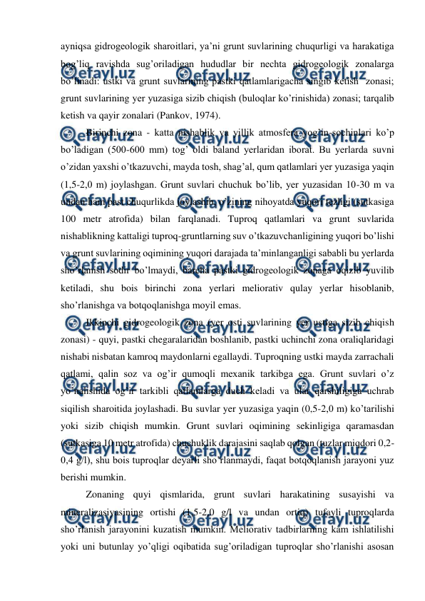  
 
ayniqsa gidrogeologik sharoitlari, ya’ni grunt suvlarining chuqurligi va harakatiga 
bog’liq ravishda sug’oriladigan hududlar bir nechta gidrogeologik zonalarga 
bo’linadi: ustki va grunt suvlarining pastki qatlamlarigacha singib ketish  zonasi; 
grunt suvlarining yer yuzasiga sizib chiqish (buloqlar ko’rinishida) zonasi; tarqalib 
ketish va qayir zonalari (Pankov, 1974). 
 
Birinchi zona - katta nishablik va yillik atmosfera yog’in-sochinlari ko’p 
bo’ladigan (500-600 mm) tog’ oldi baland yerlaridan iborat. Bu yerlarda suvni 
o’zidan yaxshi o’tkazuvchi, mayda tosh, shag’al, qum qatlamlari yer yuzasiga yaqin 
(1,5-2,0 m) joylashgan. Grunt suvlari chuchuk bo’lib, yer yuzasidan 10-30 m va 
undan ham past chuqurlikda joylashib, o’zining nihoyatda yuqori tezligi (sutkasiga 
100 metr atrofida) bilan farqlanadi. Tuproq qatlamlari va grunt suvlarida 
nishablikning kattaligi tuproq-gruntlarning suv o’tkazuvchanligining yuqori bo’lishi 
va grunt suvlarining oqimining yuqori darajada ta’minlanganligi sababli bu yerlarda 
sho’rlanish sodir bo’lmaydi, barcha pastki gidrogeologik zonaga oqizib yuvilib 
ketiladi, shu bois birinchi zona yerlari meliorativ qulay yerlar hisoblanib, 
sho’rlanishga va botqoqlanishga moyil emas. 
 
Ikkinchi gidrogeologik zona (yer osti suvlarining yer ustiga sizib chiqish 
zonasi) - quyi, pastki chegaralaridan boshlanib, pastki uchinchi zona oraliqlaridagi 
nishabi nisbatan kamroq maydonlarni egallaydi. Tuproqning ustki mayda zarrachali 
qatlami, qalin soz va og’ir qumoqli mexanik tarkibga ega. Grunt suvlari o’z 
yo’nalishida og’ir tarkibli qatlamlarga duch keladi va ular qarshiligiga uchrab 
siqilish sharoitida joylashadi. Bu suvlar yer yuzasiga yaqin (0,5-2,0 m) ko’tarilishi 
yoki sizib chiqish mumkin. Grunt suvlari oqimining sekinligiga qaramasdan 
(sutkasiga 10 metr atrofida) chuchuklik darajasini saqlab qolgan (tuzlar miqdori 0,2-
0,4 g/l), shu bois tuproqlar deyarli sho’rlanmaydi, faqat botqoqlanish jarayoni yuz 
berishi mumkin. 
 
Zonaning quyi qismlarida, grunt suvlari harakatining susayishi va 
mineralizasiyasining ortishi (1,5-2,0 g/l va undan ortiq) tufayli tuproqlarda 
sho’rlanish jarayonini kuzatish mumkin. Meliorativ tadbirlarning kam ishlatilishi 
yoki uni butunlay yo’qligi oqibatida sug’oriladigan tuproqlar sho’rlanishi asosan 
