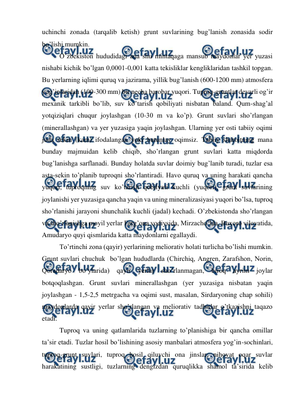  
 
uchinchi zonada (tarqalib ketish) grunt suvlarining bug’lanish zonasida sodir 
bo’lishi mumkin. 
 
O’zbekiston hududidagi ana shu mintaqaga mansub maydonlar yer yuzasi 
nishabi kichik bo’lgan 0,0001-0,001 katta tekisliklar kengliklaridan tashkil topgan. 
Bu yerlarning iqlimi quruq va jazirama, yillik bug’lanish (600-1200 mm) atmosfera 
yog’inlaridan (100-300 mm) bir necha barobar yuqori. Tuproq-gruntlar deyarli og’ir 
mexanik tarkibli bo’lib, suv ko’tarish qobiliyati nisbatan baland. Qum-shag’al 
yotqiziqlari chuqur joylashgan (10-30 m va ko’p). Grunt suvlari sho’rlangan 
(minerallashgan) va yer yuzasiga yaqin joylashgan. Ularning yer osti tabiiy oqimi 
juda sekin (kam) ifodalangan yoki butunlay oqimsiz. Tabiiy sharoitning mana 
bunday majmuidan kelib chiqib, sho’rlangan grunt suvlari katta miqdorda 
bug’lanishga sarflanadi. Bunday holatda suvlar doimiy bug’lanib turadi, tuzlar esa 
asta-sekin to’planib tuproqni sho’rlantiradi. Havo quruq va uning harakati qancha 
yuqori, tuproqning suv ko’tarish qobilyati kuchli (yuqori), grunt suvlarining 
joylanishi yer yuzasiga qancha yaqin va uning mineralizasiyasi yuqori bo’lsa, tuproq 
sho’rlanishi jarayoni shunchalik kuchli (jadal) kechadi. O’zbekistonda sho’rlangan 
va sho’rlanishga moyil yerlar Farg’ona vodiysida, Mirzacho’lda, Buxoro viloyatida, 
Amudaryo quyi qismlarida katta maydonlarni egallaydi. 
 
To’rtinchi zona (qayir) yerlarining meliorativ holati turlicha bo’lishi mumkin. 
Grunt suvlari chuchuk  bo’lgan hududlarda (Chirchiq, Angren, Zarafshon, Norin, 
Qoradaryo bo’ylarida) qayir 
yerlar sho’rlanmagan, biroq ayrim joylar 
botqoqlashgan. Grunt suvlari minerallashgan (yer yuzasiga nisbatan yaqin 
joylashgan - 1,5-2,5 metrgacha va oqimi sust, masalan, Sirdaryoning chap sohili) 
maydonlarda qayir yerlar sho’rlangan va meliorativ tadbirlar o’tkazishni taqazo 
etadi. 
Tuproq va uning qatlamlarida tuzlarning to’planishiga bir qancha omillar 
ta’sir etadi. Tuzlar hosil bo’lishining asosiy manbalari atmosfera yog’in-sochinlari, 
tuproq-grunt suvlari, tuproq hosil qiluvchi ona jinslar, nihoyat oqar suvlar 
harakatining sustligi, tuzlarning dengizdan quruqlikka shamol ta’sirida kelib 
