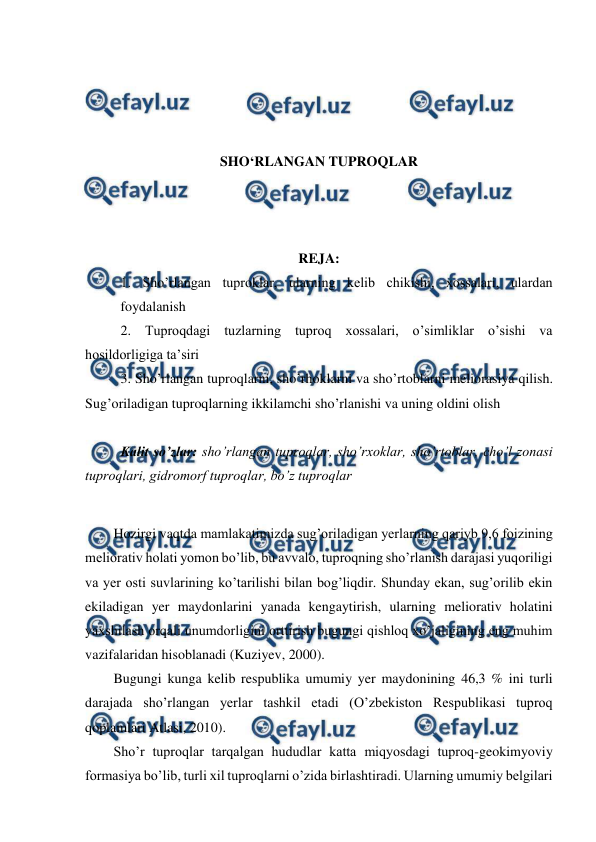  
 
 
 
 
 
SHO‘RLANGAN TUPROQLAR 
 
 
 
REJA: 
1. Sho’rlangan tuproklar, ularning kelib chikishi, xossalari, ulardan 
foydalanish  
2. Tuproqdagi tuzlarning tuproq xossalari, o’simliklar o’sishi va 
hosildorligiga ta’siri 
3. Sho’rlangan tuproqlarni, sho’rhoklarni va sho’rtoblarni meliorasiya qilish. 
Sug’oriladigan tuproqlarning ikkilamchi sho’rlanishi va uning oldini olish 
 
Kalit so’zlar: sho’rlangan tuproqlar, sho’rxoklar, sho’rtoblar, cho’l zonasi 
tuproqlari, gidromorf tuproqlar, bo’z tuproqlar  
 
Hozirgi vaqtda mamlakatimizda sug’oriladigan yerlarning qariyb 9,6 foizining 
meliorativ holati yomon bo’lib, bu avvalo, tuproqning sho’rlanish darajasi yuqoriligi 
va yer osti suvlarining ko’tarilishi bilan bog’liqdir. Shunday ekan, sug’orilib ekin 
ekiladigan yer maydonlarini yanada kengaytirish, ularning meliorativ holatini 
yaxshilash orqali unumdorligini orttirish bugungi qishloq xo’jaligining eng muhim 
vazifalaridan hisoblanadi (Kuziyev, 2000). 
Bugungi kunga kelib respublika umumiy yer maydonining 46,3 % ini turli 
darajada sho’rlangan yerlar tashkil etadi (O’zbekiston Respublikasi tuproq 
qoplamlari Atlasi, 2010). 
Sho’r tuproqlar tarqalgan hududlar katta miqyosdagi tuproq-geokimyoviy 
formasiya bo’lib, turli xil tuproqlarni o’zida birlashtiradi. Ularning umumiy belgilari 
