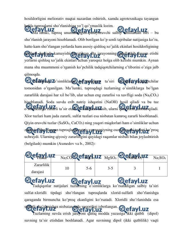  
 
hosildorligini meliorativ nuqtai nazardan oshirish, xamda agrotexnikaga tayangan 
holda tuproqlarni sho’rlanishiga yo’l qo’ymaslik lozim. 
Ma’lumki, tuproq unumdorligini pasaytiruvchi salbiy omillardan biri – bu 
sho’rlanish jarayoni hisoblanadi. Olib borilgan ko’p sonli tajribalar natijasiga ko’ra, 
hatto kam sho’rlangan yerlarda ham asosiy qishloq xo’jalik ekinlari hosildorligining 
sezilarli darajada kamayishi kuzatilgan. Bu jarayonning jadallashib davom etishi 
yerlarni qishloq xo’jalik ekinlari uchun yaroqsiz holga olib kelishi mumkin. Aynan 
mana shu muammoni o’rganish ko’pchilik tadqiqotchilarning e’tiborini o’ziga jalb 
qilmoqda. 
Tuzlarning o’simliklarga ko’rsatadigan ta’siri ko’pgina tadqiqotchilar 
tomonidan o’rganilgan. Ma’lumki, tuproqdagi tuzlarning o’simliklarga bo’lgan 
zararlilik darajasi har xil bo’lib, ular uchun eng zararlisi va xavfligi soda (Na2CO3) 
hisoblanadi. Soda suvda erib natriy ishqorini (NaOH) hosil qiladi va bu tuz 
o’simliklarga zaharli ta’sir etadi. U ildizlarni kesib, ularni qoraytirib, nobud qiladi. 
Xlor tuzlari ham juda zararli, sulfat tuzlari esa nisbatan kamroq zararli hisoblanadi. 
Qiyin eruvchi tuzlar (SaSO4, CaCO3) ning yuqori miqdorlari ham o’simliklar uchun 
zararsiz. Sho’rlangan tuproqlarda natriy va magniyning oson eruvchi tuzlari ko’proq 
uchraydi. Ularning qiyosiy zararliligini quyidagi raqamlar nisbati bilan joylashtirish 
(belgilash) mumkin (Axmedov va b., 2002): 
 
Tuzlar 
Na2CO3 
NaCl 
MgSO4 
NaHCO3 
Na2SO4 
Zararlilik 
darajasi 
10 
5-6 
3-5 
3 
1 
 
Tadqiqotlar natijalari tuzlarning o’simliklarga ko’rsatadigan salbiy ta’siri 
sulfat-xloridli tipdagi sho’rlangan tuproqlarda xlorid-sulfatli sho’rlanishga 
qaraganda birmuncha ko’proq ekanligini ko’rsatadi. Xloridli sho’rlanishda esa 
sulfatli sho’rlanishga nisbatan juda yuqoriligi isbotlangan.  
Tuzlarning suvda erish jarayoni qattiq modda yuzasiga ikki qutbli  (dipol) 
suvning ta’sir etishdan boshlanadi. Agar suvninng dipol (ikki qutblilik) vaqti 
