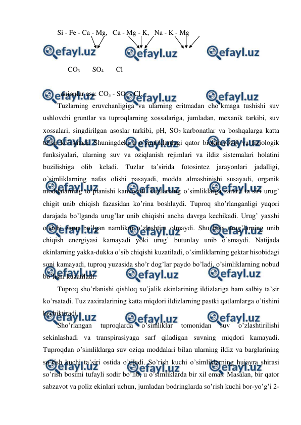  
 
Si - Fe - Ca - Mg,   Ca - Mg - K,   Na - K - Mg 
 
 
      CO3       SO4       Cl 
 
 anionlar esa: CO3 - SO4 - Cl.   
Tuzlarning eruvchanligiga va ularning eritmadan cho’kmaga tushishi suv 
ushlovchi gruntlar va tuproqlarning xossalariga, jumladan, mexanik tarkibi, suv 
xossalari, singdirilgan asoslar tarkibi, pH, SO2 karbonatlar va boshqalarga katta 
ta’sir ko’rsatadi. Shuningdek, u o’simliklardagi qator biokimyoviy va fiziologik 
funksiyalari, ularning suv va oziqlanish rejimlari va ildiz sistemalari holatini 
buzilishiga olib keladi. Tuzlar ta’sirida fotosintez jarayonlari jadalligi, 
o’simliklarning nafas olishi pasayadi, modda almashinishi susayadi, organik 
moddalarning to’planishi kamayadi. Tuzlarning o’simliklarga zararli ta’siri urug’ 
chigit unib chiqish fazasidan ko’rina boshlaydi. Tuproq sho’rlanganligi yuqori 
darajada bo’lganda urug’lar unib chiqishi ancha davrga kechikadi. Urug’ yaxshi 
o’sishi zarur bo’lgan namlikni o’zlashtira olmaydi. Shu bois urug’larning unib 
chiqish energiyasi kamayadi yoki urug’ butunlay unib o’smaydi. Natijada 
ekinlarning yakka-dukka o’sib chiqishi kuzatiladi, o’simliklarning gektar hisobidagi 
soni kamayadi, tuproq yuzasida sho’r dog’lar paydo bo’ladi, o’simliklarning nobud 
bo’lishi kuzatiladi.  
Tuproq sho’rlanishi qishloq xo’jalik ekinlarining ildizlariga ham salbiy ta’sir 
ko’rsatadi. Tuz zaxiralarining katta miqdori ildizlarning pastki qatlamlarga o’tishini 
kechiktiradi.  
Sho’rlangan 
tuproqlarda 
o’simliklar 
tomonidan 
suv 
o’zlashtirilishi 
sekinlashadi va transpirasiyaga sarf qiladigan suvning miqdori kamayadi. 
Tuproqdan o’simliklarga suv oziqa moddalari bilan ularning ildiz va barglarining 
so’rish kuchi ta’siri ostida o’tiladi. So’rish kuchi o’simliklarning hujayra shirasi 
so’rish bosimi tufayli sodir bo’lib, u o’simliklarda bir xil emas. Masalan, bir qator 
sabzavot va poliz ekinlari uchun, jumladan bodringlarda so’rish kuchi bor-yo’g’i 2-
