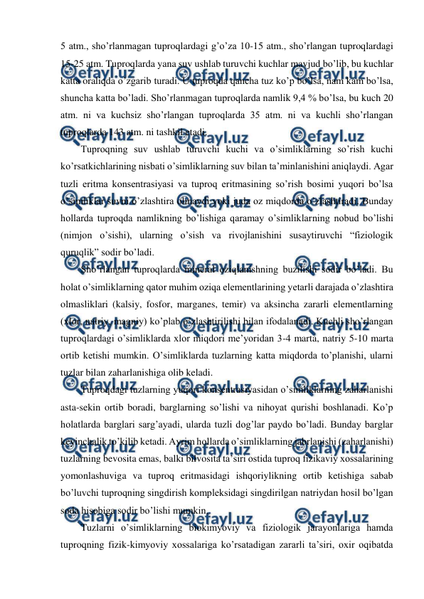  
 
5 atm., sho’rlanmagan tuproqlardagi g’o’za 10-15 atm., sho’rlangan tuproqlardagi 
15-25 atm. Tuproqlarda yana suv ushlab turuvchi kuchlar mavjud bo’lib, bu kuchlar 
katta oraliqda o’zgarib turadi. U tuproqda qancha tuz ko’p bo’lsa, nam kam bo’lsa, 
shuncha katta bo’ladi. Sho’rlanmagan tuproqlarda namlik 9,4 % bo’lsa, bu kuch 20 
atm. ni va kuchsiz sho’rlangan tuproqlarda 35 atm. ni va kuchli sho’rlangan 
tuproqlarda 143 atm. ni tashkil etadi.    
Tuproqning suv ushlab turuvchi kuchi va o’simliklarning so’rish kuchi 
ko’rsatkichlarining nisbati o’simliklarning suv bilan ta’minlanishini aniqlaydi. Agar 
tuzli eritma konsentrasiyasi va tuproq eritmasining so’rish bosimi yuqori bo’lsa 
o’simliklar suvni o’zlashtira olmaydi yoki juda oz miqdorda o’zlashtiradi. Bunday 
hollarda tuproqda namlikning bo’lishiga qaramay o’simliklarning nobud bo’lishi 
(nimjon o’sishi), ularning o’sish va rivojlanishini susaytiruvchi “fiziologik 
quruqlik” sodir bo’ladi.  
Sho’rlangan tuproqlarda mineral oziqlanishning buzilishi sodir bo’ladi. Bu 
holat o’simliklarning qator muhim oziqa elementlarining yetarli darajada o’zlashtira 
olmasliklari (kalsiy, fosfor, marganes, temir) va aksincha zararli elementlarning 
(xlor, natriy, magniy) ko’plab o’zlashtirilishi bilan ifodalanadi. Kuchli sho’rlangan 
tuproqlardagi o’simliklarda xlor miqdori me’yoridan 3-4 marta, natriy 5-10 marta 
ortib ketishi mumkin. O’simliklarda tuzlarning katta miqdorda to’planishi, ularni 
tuzlar bilan zaharlanishiga olib keladi.  
Tuproqdagi tuzlarning yuqori konsentrasiyasidan o’simliklarning zaharlanishi 
asta-sekin ortib boradi, barglarning so’lishi va nihoyat qurishi boshlanadi. Ko’p 
holatlarda barglari sarg’ayadi, ularda tuzli dog’lar paydo bo’ladi. Bunday barglar 
keyinchalik to’kilib ketadi. Ayrim hollarda o’simliklarning jabrlanishi (zaharlanishi) 
tuzlarning bevosita emas, balki bilvosita ta’siri ostida tuproq fizikaviy xossalarining 
yomonlashuviga va tuproq eritmasidagi ishqoriylikning ortib ketishiga sabab 
bo’luvchi tuproqning singdirish kompleksidagi singdirilgan natriydan hosil bo’lgan 
soda hisobiga sodir bo’lishi mumkin.  
Tuzlarni o’simliklarning biokimyoviy va fiziologik jarayonlariga hamda 
tuproqning fizik-kimyoviy xossalariga ko’rsatadigan zararli ta’siri, oxir oqibatda 
