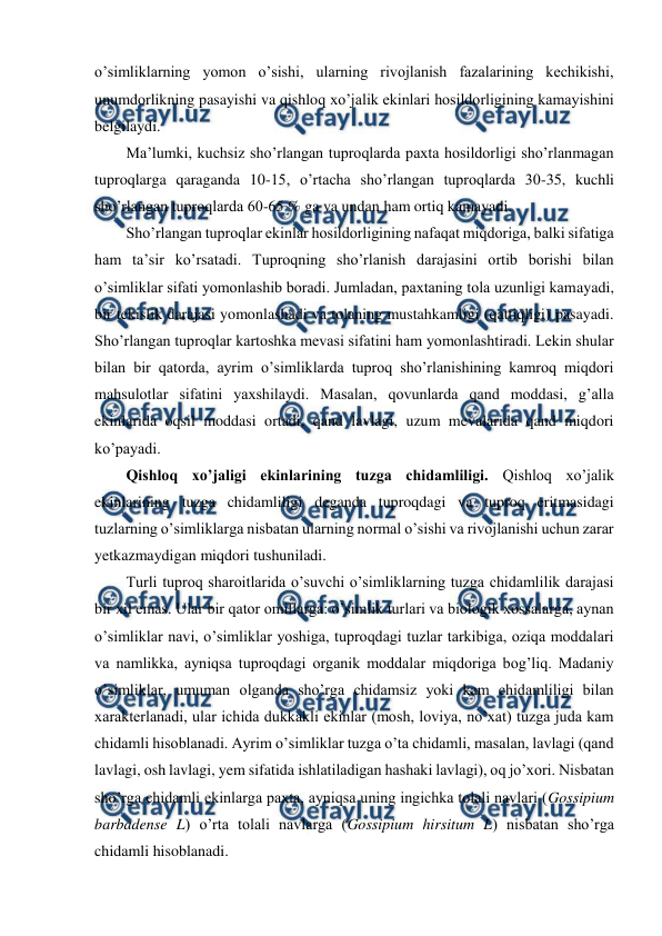  
 
o’simliklarning yomon o’sishi, ularning rivojlanish fazalarining kechikishi, 
unumdorlikning pasayishi va qishloq xo’jalik ekinlari hosildorligining kamayishini 
belgilaydi.  
Ma’lumki, kuchsiz sho’rlangan tuproqlarda paxta hosildorligi sho’rlanmagan 
tuproqlarga qaraganda 10-15, o’rtacha sho’rlangan tuproqlarda 30-35, kuchli 
sho’rlangan tuproqlarda 60-65 % ga va undan ham ortiq kamayadi.  
Sho’rlangan tuproqlar ekinlar hosildorligining nafaqat miqdoriga, balki sifatiga 
ham ta’sir ko’rsatadi. Tuproqning sho’rlanish darajasini ortib borishi bilan 
o’simliklar sifati yomonlashib boradi. Jumladan, paxtaning tola uzunligi kamayadi, 
bir tekislik darajasi yomonlashadi va tolaning mustahkamligi (qattiqligi) pasayadi. 
Sho’rlangan tuproqlar kartoshka mevasi sifatini ham yomonlashtiradi. Lekin shular 
bilan bir qatorda, ayrim o’simliklarda tuproq sho’rlanishining kamroq miqdori 
mahsulotlar sifatini yaxshilaydi. Masalan, qovunlarda qand moddasi, g’alla 
ekinlarida oqsil moddasi ortadi, qand lavlagi, uzum mevalarida qand miqdori 
ko’payadi. 
Qishloq xo’jaligi ekinlarining tuzga chidamliligi. Qishloq xo’jalik 
ekinlarining tuzga chidamliligi deganda tuproqdagi va tuproq eritmasidagi 
tuzlarning o’simliklarga nisbatan ularning normal o’sishi va rivojlanishi uchun zarar 
yetkazmaydigan miqdori tushuniladi.  
Turli tuproq sharoitlarida o’suvchi o’simliklarning tuzga chidamlilik darajasi 
bir xil emas. Ular bir qator omillarga: o’simlik turlari va biologik xossalarga, aynan 
o’simliklar navi, o’simliklar yoshiga, tuproqdagi tuzlar tarkibiga, oziqa moddalari 
va namlikka, ayniqsa tuproqdagi organik moddalar miqdoriga bog’liq. Madaniy 
o’simliklar, umuman olganda sho’rga chidamsiz yoki kam chidamliligi bilan 
xarakterlanadi, ular ichida dukkakli ekinlar (mosh, loviya, no’xat) tuzga juda kam 
chidamli hisoblanadi. Ayrim o’simliklar tuzga o’ta chidamli, masalan, lavlagi (qand 
lavlagi, osh lavlagi, yem sifatida ishlatiladigan hashaki lavlagi), oq jo’xori. Nisbatan 
sho’rga chidamli ekinlarga paxta, ayniqsa uning ingichka tolali navlari (Gossipium 
barbadense L) o’rta tolali navlarga (Gossipium hirsitum L) nisbatan sho’rga 
chidamli hisoblanadi. 
