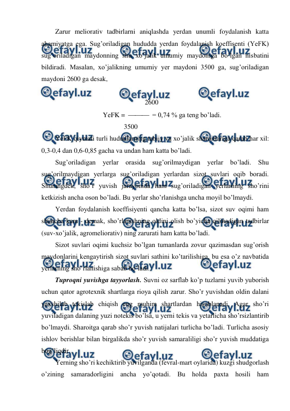  
 
Zarur meliorativ tadbirlarni aniqlashda yerdan unumli foydalanish katta 
ahamiyatga ega. Sug’oriladigan hududda yerdan foydalanish koeffisenti (YeFK) 
sug’oriladigan maydonning shu xo’jalik umumiy maydoniga bo’lgan nisbatini 
bildiradi. Masalan, xo’jalikning umumiy yer maydoni 3500 ga, sug’oriladigan 
maydoni 2600 ga desak, 
 
              
 
 
 
2600 
YeFK =    = 0,74 % ga teng bo’ladi. 
  
 
 
        3500 
YeFK qiymati turli hududlarning tabiiy va xo’jalik sharoitlariga qarab har xil: 
0,3-0,4 dan 0,6-0,85 gacha va undan ham katta bo’ladi. 
Sug’oriladigan yerlar orasida sug’orilmaydigan yerlar bo’ladi. Shu 
sug’orilmaydigan yerlarga sug’oriladigan yerlardan sizot suvlari oqib boradi. 
Shuningdek, sho’r yuvish jarayonida ham sug’oriladigan yerlarning sho’rini 
ketkizish ancha oson bo’ladi. Bu yerlar sho’rlanishga uncha moyil bo’lmaydi. 
Yerdan foydalanish koeffisiyenti qancha katta bo’lsa, sizot suv oqimi ham 
shuncha kam - demak, sho’rlanishning oldini olish bo’yicha qilinadigan tadbirlar 
(suv-xo’jalik, agromeliorativ) ning zarurati ham katta bo’ladi. 
Sizot suvlari oqimi kuchsiz bo’lgan tumanlarda zovur qazimasdan sug’orish 
maydonlarini kengaytirish sizot suvlari sathini ko’tarilishiga, bu esa o’z navbatida 
yerlarning sho’rlanishiga sabab bo’ladi. 
Tuproqni yuvishga tayyorlash. Suvni oz sarflab ko’p tuzlarni yuvib yuborish 
uchun qator agrotexnik shartlarga rioya qilish zarur. Sho’r yuvishdan oldin dalani 
yaxshilab tekislab chiqish eng muhim shartlardan hisoblanadi. Agar sho’ri 
yuviladigan dalaning yuzi notekis bo’lsa, u yerni tekis va yetarlicha sho’rsizlantirib 
bo’lmaydi. Sharoitga qarab sho’r yuvish natijalari turlicha bo’ladi. Turlicha asosiy 
ishlov berishlar bilan birgalikda sho’r yuvish samaraliligi sho’r yuvish muddatiga 
bog’liqdir. 
Yerning sho’ri kechiktirib yuvilganda (fevral-mart oylarida) kuzgi shudgorlash 
o’zining samaradorligini ancha yo’qotadi. Bu holda paxta hosili ham 
