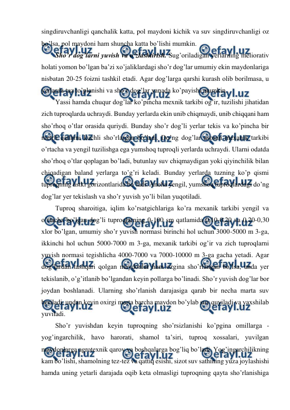  
 
singdiruvchanligi qanchalik katta, pol maydoni kichik va suv singdiruvchanligi oz 
bo’lsa, pol maydoni ham shuncha katta bo’lishi mumkin.  
Sho’r dog’larni yuvish va o’zlashtirish. Sug’oriladigan yerlarning meliorativ 
holati yomon bo’lgan ba’zi xo’jaliklardagi sho’r dog’lar umumiy ekin maydonlariga 
nisbatan 20-25 foizni tashkil etadi. Agar dog’larga qarshi kurash olib borilmasa, u 
yerlarda tuz to’planishi va sho’r dog’lar yanada ko’payishi mumkin. 
Yassi hamda chuqur dog’lar ko’pincha mexnik tarkibi og’ir, tuzilishi jihatidan 
zich tuproqlarda uchraydi. Bunday yerlarda ekin unib chiqmaydi, unib chiqqani ham 
sho’rhoq o’tlar orasida quriydi. Bunday sho’r dog’li yerlar tekis va ko’pincha bir 
metrli qatlami kuchli sho’rlargan bo’ladi. Do’ng dog’lar asosan mexanik tarkibi 
o’rtacha va yengil tuzilishga ega yumshoq tuproqli yerlarda uchraydi. Ularni odatda 
sho’rhoq o’tlar qoplagan bo’ladi, butunlay suv chiqmaydigan yoki qiyinchilik bilan 
chiqadigan baland yerlarga to’g’ri keladi. Bunday yerlarda tuzning ko’p qismi 
tuproqning ustki gorizontlarida bo’ladi. Ancha yengil, yumshoq tuproqlardagi do’ng 
dog’lar yer tekislash va sho’r yuvish yo’li bilan yuqotiladi. 
Tuproq sharoitiga, iqlim ko’rsatgichlariga ko’ra mexanik tarkibi yengil va 
o’rtacha bo’lgan dog’li tuproqlarning 0-100 sm qatlamida 0,10-0,20 va 0,20-0,30 
xlor bo’lgan, umumiy sho’r yuvish normasi birinchi hol uchun 3000-5000 m 3-ga, 
ikkinchi hol uchun 5000-7000 m 3-ga, mexanik tarkibi og’ir va zich tuproqlarni 
yuvish normasi tegishlicha 4000-7000 va 7000-10000 m 3-ga gacha yetadi. Agar 
dog’lardan tashqari qolgan maydonlar ham ozgina sho’rlangan bo’lsa, unda yer 
tekislanib, o’g’itlanib bo’lgandan keyin pollarga bo’linadi. Sho’r yuvish dog’lar bor 
joydan boshlanadi. Ularning sho’rlanish darajasiga qarab bir necha marta suv 
beriladi, undan keyin oxirgi marta barcha maydon bo’ylab suv quyiladi va yaxshilab 
yuviladi.  
Sho’r yuvishdan keyin tuproqning sho’rsizlanishi ko’pgina omillarga - 
yog’ingarchilik, havo harorati, shamol ta’siri, tuproq xossalari, yuvilgan 
maydonlarga agrotexnik qarov va boshqalarga bog’liq bo’ladi. Yog’ingarchilikning 
kam bo’lishi, shamolning tez-tez va qattiq esishi, sizot suv sathining yuza joylashishi 
hamda uning yetarli darajada oqib keta olmasligi tuproqning qayta sho’rlanishiga 
