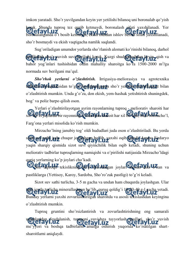  
 
imkon yaratadi. Sho’r yuvilgandan keyin yer yetilishi bilanoq uni boronalab qo’yish 
kerak. Shunda tuproq tez qurib ketmaydi, boronalash sifati yaxshilanadi. Yer 
boronalanganda o’t bosib ketmaydi, ekish oldidan ishlov berish sifati yaxshilanadi, 
sho’r bosmaydi va ekish vaqtigacha namlik saqlandi. 
Sug’oriladigan unumdor yerlarda sho’rlanish alomati ko’rinishi bilanoq, darhol 
profilaktik sho’r yuvish suvi berilishi kerak. Kuzgi shudgorlashdan keyin, qish va 
bahor yog’inlari tushishidan oldin mahalliy sharoitga ko’ra 1500-2000 m3/ga 
normada suv berilgani ma’qul. 
Sho’rhok yerlarni o’zlashtirish. Irrigasiya-meliorasiya va agrotexnika 
tadbirlari kompleksidan to’g’ri foydalanilganda sho’r yerlarni muvaffaqiyat bilan 
o’zlashtirish mumkin. Unda g’o’za, don ekish, yem-hashak yetishtirish shuningdek, 
bog’ va poliz barpo qilish oson.  
Yerlari o’zlashtirilayotgan ayrim rayonlarning tuproq - meliorativ sharoiti har 
xil. Ba’zi joylarda bir rayonning o’zida ham sharoit har xil bo’ladi, buni Mirzacho’l, 
Farg’ona yerlari misolida ko’rish mumkin. 
Mirzacho’lning janubiy tog’ oldi hududlari juda oson o’zlashtiriladi. Bu yerda 
sizot suv sathi juda chuqur joylashgan bo’lib, yaxshi oqib ketadi. Ammo Sirdaryo 
yaqin sharqiy qismida sizot suvi qiyinchilik bilan oqib ketadi, shuning uchun 
meliorativ tadbirlar tuproqlarning namiqishi va o’pirilishi natijasida Mirzacho’ldagi 
quriq yerlarning ko’p joylari cho’kadi. 
Soz tuproqli tekislikning ko’p sho’rlangan joylari asosan eski o’zan va 
pastliklarga (Yettisoy, Karoy, Sardoba, Sho’ro’zak pastligi) to’g’ri keladi. 
Sizot suv sathi turlicha, 3-5 m gacha va undan ham chuqurda joylashgan. Ular 
turli joyda turlicha minerallashgan bo’lib, quruq qoldig’i 10-20-40 g-l gacha yetadi. 
Bunday yerlarni yaxshi zovurlashtirilgan sharoitda va asosli tekislashdan keyingina 
o’zlashtirish mumkin. 
Tuproq gruntini sho’rsizlantirish va zovurlashtirishning eng samarali 
uslublaridan foydalanish, tuproqni yuvishga tayyorlash usullari, sho’r yuvish 
me’yyori va boshqa tadbirlarni amalga oshirish yuqorida ko’rsatilgan shart-
sharoitlarni aniqlaydi. 
