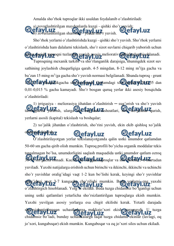  
 
Amalda sho’rhok tuproqlar ikki usuldan foydalanib o’zlashtiriladi: 
a) zovurlashtirilgan maydonlarda kuzgi - qishki sho’r yuvish; 
b) zovurlashtirilgan sharoitda - yozda sho’r yuvish. 
Sho’rhok yerlarni o’zlashtirishda kuzgi - qishki sho’r yuvish. Sho’rhok yerlarni 
o’zlashtirishda ham dalalarni tekislash, sho’r sizot suvlarni chiqarib yuborish uchun 
zovur qazish, tuproqni tuzlardan yuvish asosiy meliorativ tadbirlardan hisoblanadi.  
Tuproqning mexanik tarkibi va sho’rlanganlik darajsiga, shuningdek sizot suv 
sathining joylashish chuqurligiga qarab, 4-5 mingdan, 8-12 ming m3/ga gacha va 
ba’zan 15 ming m3/ga gacha sho’r yuvish normasi belgilanadi. Shunda tuproq - grunt 
1,5-2,5 m chuqurlikgacha sho’rsizlanadi. Qatlamdagi xlor tuzlari 0,20-0,35 dan 
0,01-0,015 % gacha kamayadi. Sho’r bosgan quruq yerlar ikki asosiy bosqichda 
o’zlashtiriladi:  
1) irrigasiya - meliorasiya jihatdan o’zlashtirish ─ sug’orish va sho’r yuvish 
tarmoqlarini yaratish, ularga suv bog’lash inshoatlari, nov, ko’priklar qurish, 
yerlarni asosli (kapital) tekislash va boshqalar; 
2) xo’jalik jihatdan o’zlashtirish, sho’rini yuvish, ekin ekib qishloq xo’jalik 
oborotiga kiritish. 
O’zlashtirilayotgan yerlar tekislanayotganda qalin ustki unumdor qatlamdan 
50-60 sm gacha qirib olish mumkin. Tuproq profili bo’yicha organik moddalar tekis 
tarqalmagan bo’lsa, unumdorligini saqlash maqsadida ustki unumdor qatlam ozroq 
30-35 sm gacha olinadi. Kuchli sho’rlangan tuproqlar va sho’rhoklar 5-6 martadan 
yuviladi. Yaxshi natijalarga erishish uchun birinchi va ikkinchi, ikkinchi va uchinchi 
sho’r yuvishlar oralig’idagi vaqt 1-2 kun bo’lishi kerak, keyingi sho’r yuvishlar 
orlig’idagi vaqt 3-7 kungacha cho’zilishi mumkin. Beda yerlarni eng yaxshi 
o’zlashtirgich hisoblanadi. Yolg’iz ekiladi. Beda tuzga chidamsiz bo’lganligi uchun 
uning ustki qatlamlari yetarlicha sho’rsizlantirilgan tuproqlarga ekish mumkin. 
Yaxshi yuvilgan asosiy yerlarga esa chigit ekilishi kerak. Yetarli darajada 
sho’rsizlantirilmagan uchastkalarga makkajo’xori ekish yaramaydi. U tuzga 
chidamsiz bo’ladi, bunday uchastkalarga faqat tuzga chidamli ekinlar (lavlagi, oq 
jo’xori, kungaboqar) ekish mumkin. Kungaboqar va oq jo’xori silos uchun ekiladi. 
