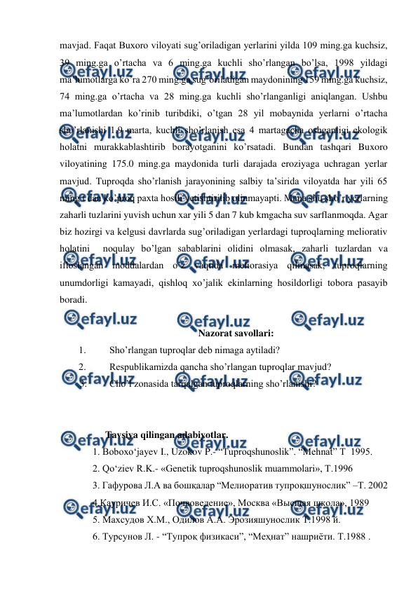  
 
mavjad. Faqat Buxoro viloyati sug’oriladigan yerlarini yilda 109 ming.ga kuchsiz, 
39 ming.ga o’rtacha va 6 ming.ga kuchli sho’rlangan bo’lsa, 1998 yildagi 
ma’lumotlarga ko’ra 270 ming.ga sug’oriladigan maydonining 159 ming.ga kuchsiz, 
74 ming.ga o’rtacha va 28 ming.ga kuchli sho’rlanganligi aniqlangan. Ushbu 
ma’lumotlardan ko’rinib turibdiki, o’tgan 28 yil mobaynida yerlarni o’rtacha 
sho’rlanishi 1.9 marta, kuchli sho’rlanish esa 4 martagacha oshganligi ekologik 
holatni murakkablashtirib borayotganini ko’rsatadi. Bundan tashqari Buxoro 
viloyatining 175.0 ming.ga maydonida turli darajada eroziyaga uchragan yerlar 
mavjud. Tuproqda sho’rlanish jarayonining salbiy ta’sirida viloyatda har yili 65 
ming t dan ko’proq paxta hosili yetishtirilib olinmayapti. Mana shu sho’r yerlarning 
zaharli tuzlarini yuvish uchun xar yili 5 dan 7 kub kmgacha suv sarflanmoqda. Agar 
biz hozirgi va kelgusi davrlarda sug’oriladigan yerlardagi tuproqlarning meliorativ 
holatini  noqulay bo’lgan sabablarini olidini olmasak, zaharli tuzlardan va 
ifloslangan moddalardan o’z vaqtida meliorasiya qilmasak, tuproqlarning 
unumdorligi kamayadi, qishloq xo’jalik ekinlarning hosildorligi tobora pasayib 
boradi. 
 
Nazorat savollari: 
1. 
Sho’rlangan tuproqlar deb nimaga aytiladi? 
2. 
Respublikamizda qancha sho’rlangan tuproqlar mavjud? 
3. 
Cho’l zonasida tarqalgan tuproqlarning sho’rlanishi? 
 
 
Tavsiya qilingan adabiyotlar. 
1. Boboxo‘jayev I., Uzokov P.- “Tuproqshunoslik”. “Mehnat” T  1995.  
2. Qo‘ziev R.K.- «Genetik tuproqshunoslik muammolari», T.1996 
3. Гафурова Л.А ва бошқалар “Мелиоратив тупроқшунослик” –Т. 2002 
4.Кауричев И.С. «Почвоведение», Москва «Высшая школа», 1989 
5. Маxсудов X.М., Одилов А.А. Эрозияшунослик Т.1998 й. 
6. Турсунов Л. - “Тупроқ физикаси”, “Меҳнат” нашриёти. Т.1988 . 
