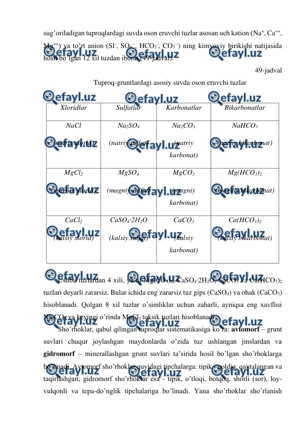  
 
sug’oriladigan tuproqlardagi suvda oson eruvchi tuzlar asosan uch kation (Na+, Ca++, 
Mg++) va to’rt anion (Sl-, SO4--, HCO3-, CO3--) ning kimyoviy birikishi natijasida 
hosil bo’lgan 12 xil tuzdan iborat (49-jadval).  
49-jadval 
Tuproq-gruntlardagi asosiy suvda oson eruvchi tuzlar 
 
Xloridlar 
Sulfatlar 
Karbonatlar 
Bikarbonatlar 
NaCl 
(natriy xlorid) 
Na2SO4 
(natriy sulfat) 
Na2CO3 
(natriy 
karbonat) 
NaHCO3 
(natriy bikarbonat) 
MgCl2 
(magniy xlorid) 
MgSO4 
(magniy sulfat) 
MgCO3 
(magniy 
karbonat) 
Mg(HCO3)2 
(magniy bikarbonat) 
CaCl2 
(kalsiy xlorid) 
CaSO4∙2H2O 
(kalsiy sulfat) 
CaCO3 
(kalsiy 
karbonat) 
Ca(HCO3)2 
(kalsiy bikarbonat) 
 
Ushbu tuzlardan 4 xili, ya’ni Mg(CO3)2, CaSO4∙2H2O, CaCO3 va Ca(HCO3)2 
tuzlari deyarli zararsiz. Bular ichida eng zararsiz tuz gips (CaSO4) va ohak (CaCO3) 
hisoblanadi. Qolgan 8 xil tuzlar o’simliklar uchun zaharli, ayniqsa eng xavflisi 
Na2CO3 va keyingi o’rinda MgCl2 toksik tuzlari hisoblanadi.  
Sho’rhoklar, qabul qilingan tuproqlar sistematikasiga ko’ra: avtomorf – grunt 
suvlari chuqur joylashgan maydonlarda o’zida tuz ushlangan jinslardan va 
gidromorf – minerallashgan grunt suvlari ta’sirida hosil bo’lgan sho’rhoklarga 
bo’linadi. Avtomorf sho’rhoklar quyidagi tipchalarga: tipik - qoldiq, qaytalangan va 
taqirlashgan; gidromorf sho’rhoklar esa - tipik, o’tloqi, botqoq, shorli (sor), loy-
vulqonli va tepa-do’nglik tipchalariga bo’linadi. Yana sho’rhoklar sho’rlanish 
