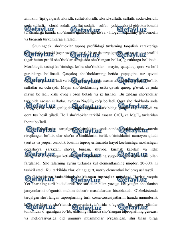  
 
ximizmi (tipi)ga qarab xloridli, sulfat-xloridli, xlorid-sulfatli, sulfatli, soda-xloridli, 
soda-sulfatli, xlorid-sodali, sulfat-sodali, sulfat yoki xlorid-gidrokarbonatli 
turkumlarga hamda sho’rlanish manbalariga ko’ra - litogenli, qadimiy gidromorfli 
va biogenli turkumlarga ajraladi.  
Shuningdek, sho’rhoklar tuproq profilidagi tuzlarning tarqalish xarakteriga 
ko’ra: ustki, yuzaki (agar tuzli qatlam 0-30 sm da tarqalgan bo’lsa) va chuqur profilli 
(agar butun profil sho’rhoklar darajasida sho’rlangan bo’lsa) guruhlarga bo’linadi. 
Morfologik tashqi ko’rinishga ko’ra sho’rhoklar - mayin, qatqaloq, qora va ho’l 
guruhlarga bo’linadi. Qatqaloq sho’rhoklarning betida yupqagina tuz qavati 
(qatqaloq) hosil bo’ladi va bu qatqaloq tarkibida asosan xlorid tuzlar (NaCl) bo’lib, 
sulfatlar oz uchraydi. Mayin sho’rhoklarning ustki qavati quruq, g’ovak va juda 
mayin bo’ladi, kishi oyog’i oson botadi va iz tushadi. Bu xildagi sho’rhoklar 
tarkibida asosan sulfatlar, ayniqsa Na2SO4 ko’p bo’ladi. Qora sho’rhoklarda soda 
(Na2CO3) ko’p bo’lganligidan tuproq gumusi tarkibidagi gumin kislota eriydi va 
qora tus hosil qiladi. Ho’l sho’rhoklar tarkibi asosan CaCl2 va MgCl2 tuzlaridan 
iborat bo’ladi. 
Sho’rhoklarda tarqalgan o’simliklar onda-sonda, yakka-dukka tarzda 
rivojlangan bo’lib, ular sho’ra o’simliklarini turlik o’rinishlarini namoyon qiladi 
(sertuz va yuqori osmotik bosimli tuproq eritmasida hayot kechirishga moslashgan 
qorasho’ra, sarsazan, sho’ra, burgan, shuvoq, kurmak kabilar) va ildiz 
sistemalarining chuqur ketishi va kul moddasining yuqori miqdorda bo’lishi bilan 
farqlanadi. Sho’ralarning ayrim turlarida kul elementlarining miqdori 20-30% ni 
tashkil etadi. Kul tarkibida xlor, oltingugurt, natriy elementlari ko’proq uchraydi. 
O’zbekiston hududidagi sho’rlangan tuproqlar maydoni. Hozirgi vaqtda 
Yer sharining turli hududlarida tez sur’atlar bilan yuzaga kelayotgan sho’rlanish 
jarayonlarini o’rganish muhim dolzarb masalalardan hisoblanadi. O’zbekistonda 
tarqalgan sho’rlangan tuproqlarning turli xossa-xususiyatlarini hamda unumdorlik 
ko’rsatkichlarini sho’rlanish jarayonlari ta’sirida o’zgarishi bir qator olimlar 
tomonidan o’rganilgan bo’lib, ularning ishlarida sho’rlangan tuproqlarning genezisi 
va meliorasiyasiga oid umumiy muammolar o’rganilgan, shu bilan birga 
