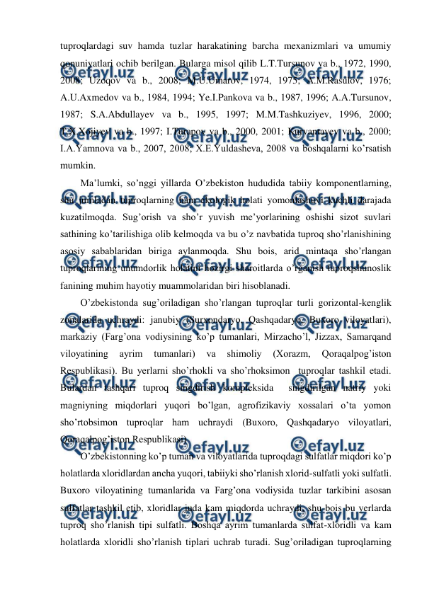  
 
tuproqlardagi suv hamda tuzlar harakatining barcha mexanizmlari va umumiy 
qonuniyatlari ochib berilgan. Bularga misol qilib L.T.Tursunov va b., 1972, 1990, 
2008; Uzoqov va b., 2008; M.U.Umarov, 1974, 1975; A.M.Rasulov, 1976; 
A.U.Axmedov va b., 1984, 1994; Ye.I.Pankova va b., 1987, 1996; A.A.Tursunov, 
1987; S.A.Abdullayev va b., 1995, 1997; M.M.Tashkuziyev, 1996, 2000; 
T.X.Xojiyev va b., 1997; I.Turapov va b., 2000, 2001; Kurvantayev va b., 2000; 
I.A.Yamnova va b., 2007, 2008; X.E.Yuldasheva, 2008 va boshqalarni ko’rsatish 
mumkin.  
Ma’lumki, so’nggi yillarda O’zbekiston hududida tabiiy komponentlarning, 
shu jumladan tuproqlarning ham ekologik holati yomonlashuvi kuchli darajada 
kuzatilmoqda. Sug’orish va sho’r yuvish me’yorlarining oshishi sizot suvlari 
sathining ko’tarilishiga olib kelmoqda va bu o’z navbatida tuproq sho’rlanishining 
asosiy sabablaridan biriga aylanmoqda. Shu bois, arid mintaqa sho’rlangan 
tuproqlarining unumdorlik holatini hozirgi sharoitlarda o’rganish tuproqshunoslik 
fanining muhim hayotiy muammolaridan biri hisoblanadi. 
O’zbekistonda sug’oriladigan sho’rlangan tuproqlar turli gorizontal-kenglik 
zonalarida uchraydi: janubiy (Surxondaryo, Qashqadaryo, Buxoro viloyatlari), 
markaziy (Farg’ona vodiysining ko’p tumanlari, Mirzacho’l, Jizzax, Samarqand 
viloyatining 
ayrim 
tumanlari) 
va 
shimoliy 
(Xorazm, 
Qoraqalpog’iston 
Respublikasi). Bu yerlarni sho’rhokli va sho’rhoksimon  tuproqlar tashkil etadi. 
Bulardan tashqari tuproq singdirish kompleksida  singdirilgan natriy yoki 
magniyning miqdorlari yuqori bo’lgan, agrofizikaviy xossalari o’ta yomon 
sho’rtobsimon tuproqlar ham uchraydi (Buxoro, Qashqadaryo viloyatlari, 
Qoraqalpog’iston Respublikasi) 
O’zbekistonning ko’p tuman va viloyatlarida tuproqdagi sulfatlar miqdori ko’p 
holatlarda xloridlardan ancha yuqori, tabiiyki sho’rlanish xlorid-sulfatli yoki sulfatli. 
Buxoro viloyatining tumanlarida va Farg’ona vodiysida tuzlar tarkibini asosan 
sulfatlar tashkil etib, xloridlar juda kam miqdorda uchraydi, shu bois bu yerlarda 
tuproq sho’rlanish tipi sulfatli. Boshqa ayrim tumanlarda sulfat-xloridli va kam 
holatlarda xloridli sho’rlanish tiplari uchrab turadi. Sug’oriladigan tuproqlarning 
