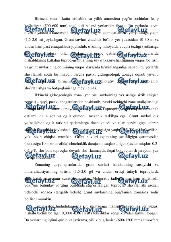  
 
 Birinchi zona - katta nishablik va yillik atmosfera yog’in-sochinlari ko’p 
bo’ladigan (500-600 mm) tog’ oldi baland yerlaridan iborat. Bu yerlarda suvni 
o’zidan yaxshi o’tkazuvchi, mayda tosh, shag’al, qum qatlamlari yer yuzasiga yaqin 
(1,5-2,0 m) joylashgan. Grunt suvlari chuchuk bo’lib, yer yuzasidan 10-30 m va 
undan ham past chuqurlikda joylashib, o’zining nihoyatda yuqori tezligi (sutkasiga 
100 metr atrofida) bilan farqlanadi. Tuproq qatlamlari va grunt suvlarida 
nishablikning kattaligi tuproq-gruntlarning suv o’tkazuvchanligining yuqori bo’lishi 
va grunt suvlarining oqimining yuqori darajada ta’minlanganligi sababli bu yerlarda 
sho’rlanish sodir bo’lmaydi, barcha pastki gidrogeologik zonaga oqizib yuvilib 
ketiladi, shu bois birinchi zona yerlari meliorativ qulay yerlar hisoblanib, 
sho’rlanishga va botqoqlanishga moyil emas. 
 Ikkinchi gidrogeologik zona (yer osti suvlarining yer ustiga sizib chiqish 
zonasi) - quyi, pastki chegaralaridan boshlanib, pastki uchinchi zona oraliqlaridagi 
nishabi nisbatan kamroq maydonlarni egallaydi. Tuproqning ustki mayda zarrachali 
qatlami, qalin soz va og’ir qumoqli mexanik tarkibga ega. Grunt suvlari o’z 
yo’nalishida og’ir tarkibli qatlamlarga duch keladi va ular qarshiligiga uchrab 
siqilish sharoitida joylashadi. Bu suvlar yer yuzasiga yaqin (0,5-2,0 m) ko’tarilishi 
yoki sizib chiqish mumkin. Grunt suvlari oqimining sekinligiga qaramasdan 
(sutkasiga 10 metr atrofida) chuchuklik darajasini saqlab qolgan (tuzlar miqdori 0,2-
0,4 g/l), shu bois tuproqlar deyarli sho’rlanmaydi, faqat botqoqlanish jarayoni yuz 
berishi mumkin. 
 Zonaning quyi qismlarida, grunt suvlari harakatining susayishi va 
mineralizasiyasining ortishi (1,5-2,0 g/l va undan ortiq) tufayli tuproqlarda 
sho’rlanish jarayonini kuzatish mumkin. Meliorativ tadbirlarning kam ishlatilishi 
yoki uni butunlay yo’qligi oqibatida sug’oriladigan tuproqlar sho’rlanishi asosan 
uchinchi zonada (tarqalib ketish) grunt suvlarining bug’lanish zonasida sodir 
bo’lishi mumkin. 
 O’zbekiston hududidagi ana shu mintaqaga mansub maydonlar yer yuzasi 
nishabi kichik bo’lgan 0,0001-0,001 katta tekisliklar kengliklaridan tashkil topgan. 
Bu yerlarning iqlimi quruq va jazirama, yillik bug’lanish (600-1200 mm) atmosfera 
