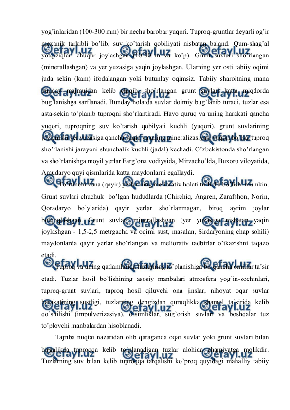  
 
yog’inlaridan (100-300 mm) bir necha barobar yuqori. Tuproq-gruntlar deyarli og’ir 
mexanik tarkibli bo’lib, suv ko’tarish qobiliyati nisbatan baland. Qum-shag’al 
yotqiziqlari chuqur joylashgan (10-30 m va ko’p). Grunt suvlari sho’rlangan 
(minerallashgan) va yer yuzasiga yaqin joylashgan. Ularning yer osti tabiiy oqimi 
juda sekin (kam) ifodalangan yoki butunlay oqimsiz. Tabiiy sharoitning mana 
bunday majmuidan kelib chiqib, sho’rlangan grunt suvlari katta miqdorda 
bug’lanishga sarflanadi. Bunday holatda suvlar doimiy bug’lanib turadi, tuzlar esa 
asta-sekin to’planib tuproqni sho’rlantiradi. Havo quruq va uning harakati qancha 
yuqori, tuproqning suv ko’tarish qobilyati kuchli (yuqori), grunt suvlarining 
joylanishi yer yuzasiga qancha yaqin va uning mineralizasiyasi yuqori bo’lsa, tuproq 
sho’rlanishi jarayoni shunchalik kuchli (jadal) kechadi. O’zbekistonda sho’rlangan 
va sho’rlanishga moyil yerlar Farg’ona vodiysida, Mirzacho’lda, Buxoro viloyatida, 
Amudaryo quyi qismlarida katta maydonlarni egallaydi. 
 To’rtinchi zona (qayir) yerlarining meliorativ holati turlicha bo’lishi mumkin. 
Grunt suvlari chuchuk  bo’lgan hududlarda (Chirchiq, Angren, Zarafshon, Norin, 
Qoradaryo bo’ylarida) qayir 
yerlar sho’rlanmagan, biroq ayrim joylar 
botqoqlashgan. Grunt suvlari minerallashgan (yer yuzasiga nisbatan yaqin 
joylashgan - 1,5-2,5 metrgacha va oqimi sust, masalan, Sirdaryoning chap sohili) 
maydonlarda qayir yerlar sho’rlangan va meliorativ tadbirlar o’tkazishni taqazo 
etadi. 
Tuproq va uning qatlamlarida tuzlarning to’planishiga bir qancha omillar ta’sir 
etadi. Tuzlar hosil bo’lishining asosiy manbalari atmosfera yog’in-sochinlari, 
tuproq-grunt suvlari, tuproq hosil qiluvchi ona jinslar, nihoyat oqar suvlar 
harakatining sustligi, tuzlarning dengizdan quruqlikka shamol ta’sirida kelib 
qo’shilishi (impulverizasiya), o’simliklar, sug’orish suvlari va boshqalar tuz 
to’plovchi manbalardan hisoblanadi. 
Tajriba nuqtai nazaridan olib qaraganda oqar suvlar yoki grunt suvlari bilan 
birgalikda tuproqqa kelib to’planadigan tuzlar alohida ahamiyatga molikdir. 
Tuzlarning suv bilan kelib tuproqqa tarqalishi ko’proq quyidagi mahalliy tabiiy 
