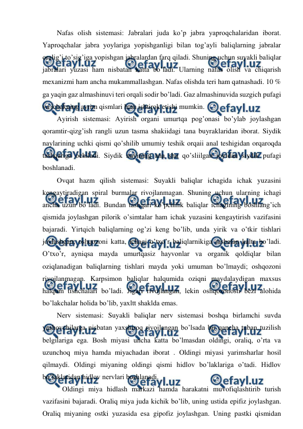  
 
Nafas olish sistemasi: Jabralari juda ko’p jabra yaproqchalaridan iborat. 
Yaproqchalar jabra yoylariga yopishganligi bilan tog’ayli baliqlarning jabralar 
oralig’i to’sig’iga yopishgan jabralardan farq qiladi. Shuning uchun suyakli baliqlar 
jabralari yuzasi ham nisbatan katta bo’ladi. Ularning nafas olish va chiqarish 
mexanizmi ham ancha mukammallashgan. Nafas olishda teri ham qatnashadi. 10 % 
ga yaqin gaz almashinuvi teri orqali sodir bo’ladi. Gaz almashinuvida suzgich pufagi 
va ichakning ayrim qismlari ham ishtirok etishi mumkin. 
Ayirish sistemasi: Ayirish organi umurtqa pog’onasi bo’ylab joylashgan 
qoramtir-qizg’ish rangli uzun tasma shakiidagi tana buyraklaridan iborat. Siydik 
naylarining uchki qismi qo’shilib umumiy teshik orqaii anal teshigidan orqaroqda 
tashqariga ochiladi. Siydik nayining ana shu qo’sliilgan joyidan siydik pufagi 
boshlanadi. 
Ovqat hazm qilish sistemasi: Suyakli baliqlar ichagida ichak yuzasini 
kengaytiradigan spiral burmalar rivojlanmagan. Shuning uchun ularning ichagi 
ancha uzun bo’ladi. Bundan tashqari ko’pchilik baliqlar ichagining boshlang’ich 
qismida joylashgan pilorik o’simtalar ham ichak yuzasini kengaytirish vazifasini 
bajaradi. Yirtqich baliqlarning og’zi keng bo’lib, unda yirik va o’tkir tishlari 
joylashgan; oshqozoni katta, ichagi o’txo’r baliqlarnikiga nisbatan kalta bo’ladi. 
O’txo’r, ayniqsa mayda umurtqasiz hayvonlar va organik qoldiqlar bilan 
oziqlanadigan baliqlarning tishlari mayda yoki umuman bo’lmaydi; oshqozoni 
rivojlanmagan. Karpsimon baliqlar halqumida oziqni maydalaydigan maxsus 
halqum tishchalari bo’ladi. Jigari rivojlangan, lekin oshqozonosti bezi alohida 
bo’lakchalar holida bo’lib, yaxltt shaklda emas. 
Nerv sistemasi: Suyakli baliqlar nerv sistemasi boshqa birlamchi suvda 
yashovchilarga nisbatan yaxshiroq rivojlangan bo’lsada bir qancha tuban tuzilish 
belgilariga ega. Bosh miyasi uncha katta bo’lmasdan oldingi, oraliq, o’rta va 
uzunchoq miya hamda miyachadan iborat . Oldingi miyasi yarimsharlar hosil 
qilmaydi. Oldingi miyaning oldingi qismi hidlov bo’laklariga o’tadi. Hidlov 
bo’laklaridan hidlov nervlari boshlanadi. 
   Oldingi miya hidlash markazi hamda harakatni muvofiqlashtirib turish 
vazifasini bajaradi. Oraliq miya juda kichik bo’lib, uning ustida epifiz joylashgan. 
Oraliq miyaning ostki yuzasida esa gipofiz joylashgan. Uning pastki qismidan 
