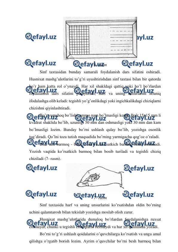  
 
 
6- rasm 
Sinf taxtasidan bunday samarali foydalanish dars sifatini oshiradi. 
Husnixat mashg’ulotlarini to’g’ri uyushtirishdan sinf taxtasi bilan bir qatorda 
bo’r ham katta rol o’ynaydi. Har xil shakldagi qattiq yoki ho’l bo’rlardan 
foydalanish dars sifatini pasaytiradi, harf va uning unsurlarini noaniq 
ifodalashga olib keladi: tegishli yo’g’onlikdagi yoki ingichkalikdagi chiziqlarni 
chizishni qiyinlashtiradi. 
Bo’r yumshoq bo’lishi, ammo nam bo’lmasligi kerak. Bo’r 15x15 mm li 
kvadrat shaklida bo’lib, uzunligi 50 mm dan oshmasligi yoki 30 mm dan kam 
bo’lmasligi lozim. Bunday bo’rni ushlash qulay bo’lib, yozishga osonlik 
tug’diradi. Qo’lni toza tutish maqsadida bo’rning yarmigacha qog’oz o’raladi. 
Bo’r uch barmoq - bosh, o’rta va ko’rsatkich barmoq bilan ushlanadi. 
Yozish vaqtida ko’rsatkich barmoq bilan bosib turiladi va tegishli chiziq 
chiziladi (7- rasm). 
 
7- rasm 
Sinf taxtasida harf va uning unsurlarini ko’rsatishdan oldin bo’rning 
uchini qalamtarosh bilan tekislab yozishga moslab olish zarur. 
Husnixat mashg’ulotlarida dumaloq bo’rlardan foydalanishga ruxsat 
etilmaydi, chunki u tegishli chiziqlarni bermaydi va har xil qalinlikda yozadi. 
Bo’rni to’g’ri ushlash qoidalarini o’quvchilarga ko’rsatish va unga amal 
qilishga o’rgatib borish lozim. Ayrim o’quvchilar bo’rni besh barmoq bilan 
