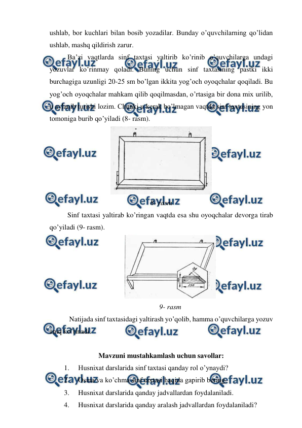  
 
ushlab, bor kuchlari bilan bosib yozadilar. Bunday o’quvchilarning qo’lidan 
ushlab, mashq qildirish zarur. 
Ba’zi vaqtlarda sinf taxtasi yaltirib ko’rinib o’quvchilarga undagi 
yozuvlar ko’rinmay qoladi. Buning uchun sinf taxtasining pastki ikki 
burchagiga uzunligi 20-25 sm bo’lgan ikkita yog’och oyoqchalar qoqiladi. Bu 
yog’och oyoqchalar mahkam qilib qoqilmasdan, o’rtasiga bir dona mix urilib, 
u aylanib turishi lozim. Chunki u kerak bo’lmagan vaqtda sinf taxtasining yon 
tomoniga burib qo’yiladi (8- rasm).  
 
8- rasm 
Sinf taxtasi yaltirab ko’ringan vaqtda esa shu oyoqchalar devorga tirab 
qo’yiladi (9- rasm). 
 
9- rasm 
 Natijada sinf taxtasidagi yaltirash yo’qolib, hamma o’quvchilarga yozuv 
aniq ko’rinadi. 
 
Mavzuni mustahkamlash uchun savollar: 
1. 
Husnixat darslarida sinf taxtasi qanday rol o’ynaydi? 
2. 
Osma va ko’chma sinf taxtasi haqida gapirib bering. 
3. 
Husnixat darslarida qanday jadvallardan foydalaniladi. 
4. 
Husnixat darslarida qanday aralash jadvallardan foydalaniladi? 
