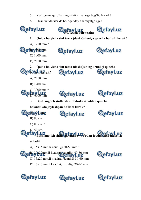  
 
5. 
Ko’rgazma qurollarning sifati nimalarga bog’liq boladi? 
6. 
Husnixat darslarida bo’r qanday ahamiyatga ega? 
 
Mavzuga doir testlar 
1. 
Qoida bo’yicha sinf taxta (doska)si eniga qancha bo’lishi kerak? 
A) 1200 mm * 
B) 1500 mm 
C) 1000 mm 
D) 2000 mm 
2. 
Qoida bo’yicha sinf taxta (doska)sining uzunligi qancha  
bo’lishi kerak? 
A) 2000 mm 
B) 1200 mm 
C) 3000 mm * 
D) 4000 mm 
3. 
Boshlang’ich sinflarda sinf doskasi poldan qancha  
balandlikda joylashgan bo’lishi kerak? 
A) 100 sm. 
B) 90 sm. 
C) 85 sm. * 
D) 50 sm. 
4. 
Boshlang’ich sinflarda qanday bo’rdan foydalanish tauvsiya  
etiladi? 
A) 15x15 mm.li uzunligi 30-50 mm * 
B) 20x20mm.li kvadrat, uzunligi 40-50 mm 
C) 15x20 mm.li kvadrat, uzunligi 30-60 mm 
D) 10x10mm.li kvadrat, uzunligi 20-40 mm 
 
