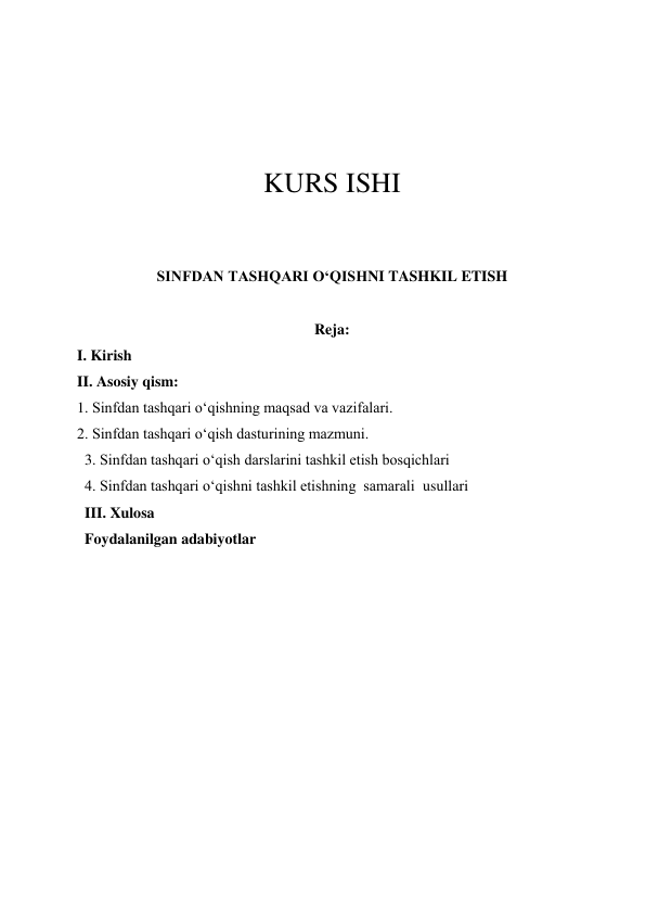  
 
 
 
KURS ISHI 
 
 
SINFDAN TASHQARI O‘QISHNI TASHKIL ETISH 
 
Reja: 
I. Kirish 
II. Asosiy qism: 
1. Sinfdan tashqari o‘qishning maqsad va vazifalari. 
2. Sinfdan tashqari o‘qish dasturining mazmuni. 
3. Sinfdan tashqari o‘qish darslarini tashkil etish bosqichlari   
4. Sinfdan tashqari o‘qishni tashkil etishning  samarali  usullari  
III. Xulosa 
Foydalanilgan adabiyotlar 
 
 
 
 
 
 
 
 
 

