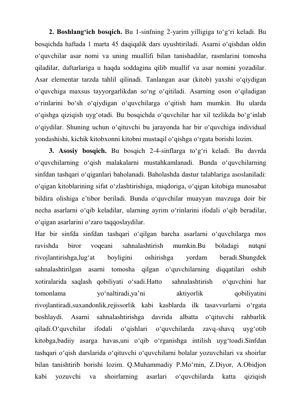 2. Boshlang‘ich bosqich. Bu 1-sinfning 2-yarim yilligiga to‘g‘ri keladi. Bu 
bosqichda haftada 1 marta 45 daqiqalik dars uyushtiriladi. Asarni o‘qishdan oldin 
o‘quvchilar asar nomi va uning muallifi bilan tanishadilar, rasmlarini tomosha 
qiladilar, daftarlariga u haqda soddagina qilib muallif va asar nomini yozadilar. 
Asar elementar tarzda tahlil qilinadi. Tanlangan asar (kitob) yaxshi o‘qiydigan 
o‘quvchiga maxsus tayyorgarlikdan so‘ng o‘qitiladi. Asarning oson o‘qiladigan 
o‘rinlarini bo‘sh o‘qiydigan o‘quvchilarga o‘qitish ham mumkin. Bu ularda 
o‘qishga qiziqish uyg‘otadi. Bu bosqichda o‘quvchilar har xil tezlikda bo‘g‘inlab 
o‘qiydilar. Shuning uchun o‘qituvchi bu jarayonda har bir o‘quvchiga individual 
yondashishi, kichik kitobxonni kitobni mustaqil o‘qishga o‘rgata borishi lozim. 
3. Asosiy bosqich. Bu bosqich 2-4-sinflarga to‘g‘ri keladi. Bu davrda 
o‘quvchilarning o‘qish malakalarni mustahkamlanadi. Bunda o‘quvchilarning 
sinfdan tashqari o‘qiganlari baholanadi. Baholashda dastur talablariga asoslaniladi: 
o‘qigan kitoblarining sifat o‘zlashtirishiga, miqdoriga, o‘qigan kitobiga munosabat 
bildira olishiga e’tibor beriladi. Bunda o‘quvchilar muayyan mavzuga doir bir 
necha asarlarni o‘qib keladilar, ularning ayrim o‘rinlarini ifodali o‘qib beradilar, 
o‘qigan asarlarini o‘zaro taqqoslaydilar.  
Har bir sinfda sinfdan tashqari o‘qilgan barcha asarlarni o‘quvchilarga mos 
ravishda 
biror 
voqeani 
sahnalashtirish 
mumkin.Bu 
boladagi 
nutqni 
rivojlantirishga,lug‘at 
boyligini 
oshirishga 
yordam 
beradi.Shungdek 
sahnalashtirilgan asarni tomosha qilgan o‘quvchilarning diqqatilari oshib 
xotiralarida saqlash qobiliyati o‘sadi.Hatto  sahnalashtirish  o‘quvchini har 
tomonlama 
yo‘naltiradi,ya’ni 
aktiyorlik 
qobiliyatini 
rivojlantiradi,suxandonlik,rejissorlik kabi kasblarda ilk tasavvurlarni o‘rgata 
boshlaydi. 
Asarni 
sahnalashtirishga 
davrida 
albatta 
o‘qituvchi 
rahbarlik 
qiladi.O‘quvchilar 
ifodali 
o‘qishlari 
o‘quvchilarda 
zavq-shavq 
uyg‘otib 
kitobga,badiiy asarga havas,uni o‘qib o‘rganishga intilish uyg‘toadi.Sinfdan 
tashqari o‘qish darslarida o‘qituvchi o‘quvchilarni bolalar yozuvchilari va shoirlar 
bilan tanishtirib borishi lozim. Q.Muhammadiy P.Mo‘min, Z.Diyor, A.Obidjon 
kabi 
yozuvchi 
va 
shoirlarning 
asarlari 
o‘quvchilarda 
katta 
qiziqish 
