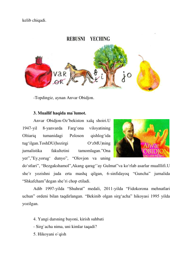 kelib chiqadi. 
 
 
-Topdingiz, aynan Anvar Obidjon. 
 
3. Muallif haqida ma`lumot. 
Anvar Obidjon-Oz’bekiston xalq shoiri.U 
1947-yil 
8-yanvarda 
Farg‘ona 
viloyatining 
Oltiariq 
tumanidagi 
Poloson 
qishlog‘ida 
tug‘ilgan.ToshDU(hozirgi 
O‘zMU)ning 
jurnalistika 
fakultetini 
tamomlagan.”Ona 
yer”,”Ey,yorug‘ dunyo”, “Olovjon va uning 
do‘stlari”, “Bezgakshamol”,Akang qarag‘’ay Gulmat”va ko‘rlab asarlar mualllifi.U 
she’r yozishni juda erta mashq qilgan, 6-sinfidayoq “Guncha” jurnalida 
“Shkafcham”degan she’ri chop etiladi. 
Adib 1997-yilda “Shuhrat” medali, 2011-yilda “Fidokorona mehnatlari 
uchun” ordeni bilan taqdirlangan. “Bekinib olgan sirg‘acha” hikoyasi 1995 yilda 
yozilgan.  
 
4. Yangi darsning bayoni, kirish suhbati 
- Sirg`acha nima, uni kimlar taqadi? 
5. Hikoyani o`qish 

