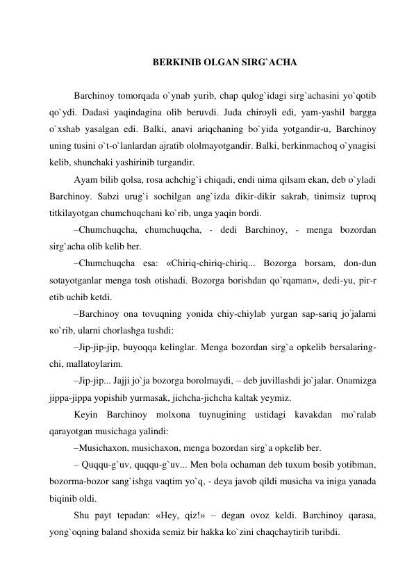  
BERKINIB OLGAN SIRG`ACHA 
 
Barchinoy tomorqada o`ynab yurib, chap qulog`idagi sirg`achasini yo`qotib 
qo`ydi. Dadasi yaqindagina olib beruvdi. Juda chiroyli edi, yam-yashil bargga 
o`xshab yasalgan edi. Balki, anavi ariqchaning bo`yida yotgandir-u, Barchinoy 
uning tusini o`t-o`lanlardan ajratib ololmayotgandir. Balki, berkinmachoq o`ynagisi 
kelib, shunchaki yashirinib turgandir. 
Ayam bilib qolsa, rosa achchig`i chiqadi, endi nima qilsam ekan, deb o`yladi 
Barchinoy. Sabzi urug`i sochilgan ang`izda dikir-dikir sakrab, tinimsiz tuproq 
titkilayotgan chumchuqchani ko`rib, unga yaqin bordi. 
–Chumchuqcha, chumchuqcha, - dedi Barchinoy, - menga bozordan 
sirg`aсha olib kelib ber. 
–Chumchuqcha esa: «Chiriq-chiriq-chiriq... Bozorga borsam, don-dun 
sotayotganlar menga tosh otishadi. Bozorga borishdan qo`rqaman», dedi-yu, pir-r 
etib uchib ketdi. 
–Barchinoy ona tovuqning yonida chiy-chiylab yurgan sap-sariq joʻjalarni 
кo`rib, ularni chorlashga tushdi: 
–Jip-jip-jip, buyoqqa kelinglar. Menga bozordan sirg`a opkelib bersalaring-
chi, mallatoylarim. 
–Jip-jip... Jajji jo`ja bozorga borolmaydi, – deb juvillashdi jo`jalar. Onamizga 
jippa-jippa yopishib yurmasak, jichcha-jichcha kaltak yeymiz. 
Keyin Barchinoy molxona tuynugining ustidagi kavakdan mo`ralab 
qarayotgan musichaga yalindi: 
–Musichaxon, musichaxon, menga bozordan sirg`a opkelib ber. 
– Quqqu-g`uv, quqqu-g`uv... Men bola ochaman deb tuxum bosib yotibman, 
bozorma-bozor sang`ishga vaqtim yo`q, - deya javob qildi musicha va iniga yanada 
biqinib oldi. 
Shu payt tepadan: «Hey, qiz!» – degan ovoz keldi. Barchinoy qarasa, 
yong`oqning baland shoxida semiz bir hakka ko`zini chaqchaytirib turibdi.   

