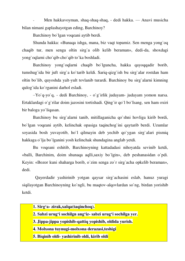 - 
Men hakkavoyman, shaq-shaq-shaq, - dedi hakka. — Anavi musicha 
bilan nimani gaplashayotgan eding, Barchinoy? 
Barchinoy bo`lgan voqeani aytib berdi. 
Shunda hakka: «Bunaqa ishga, mana, biz vaqt topamiz. Sen menga yong`oq 
chaqib tur, men senga oltin sirg`a olib kelib beraman», dedi-da, shoxdagi 
yong`oqlarni cho`qib-cho`qib to`ka boshladi. 
Barchinoy yong`oqlarni chaqib bo`lguncha, hakka qayoqqadir borib, 
tumshug`ida bir juft sirg`a ko`tarib keldi. Sariq-qizg`ish bu sirg`alar rostdan ham 
oltin bo`lib, quyoshda yalt-yult tovlanib turardi. Barchinoy bu sirg`alarni kimning 
qulog`ida ko`rganini darhol esladi. 
–Yo`q-yo`q, - dedi Barchinoy, - o`g`irlik judayam- judayam yomon narsa. 
Ertaklardagi o`g`rilar doim jazosini tortishadi. Qing`ir qo`l bo`Isang, sen ham oxiri 
bir baloga yo`liqasan. 
Barchinoy bu sirg`alarni tanib, mitillaganicha qo`shni hovliga kirib bordi, 
bo`lgan voqeani aytib, kelinchak opasiga taqinchog`ini qaytarib berdi. Uzumlar 
soyasida bosh yuvayotib, ho`l qilmayin deb yechib qo`ygan sirg`alari pismiq 
hakkaga o`lja bo`lganini yosh kelinchak shundagina anglab yetdi. 
Bu voqeani eshitib, Barchinoyning kattadadasi nihoyatda sevinib ketdi, 
«balli, Barchinim, doim shunaqa aqlli,saxiy bo`lgin», deb peshanasidan o`pdi. 
Keyin: «Bozor kuni shaharga borib, o`zim senga zo`r sirg`acha opkelib beraman», 
dedi. 
  Qayerdadir yashirinib yotgan qaysar sirg`achasini eslab, hanuz yuragi 
siqilayotgan Barchinoyning ko`ngli, bu maqtov-alqovlardan so`ng, birdan yorishib 
ketdi. 
1. Sirg‘a- zirak,xalqa(taqinchoq). 
2. Sabzi urug‘i sochilgn ang‘iz- sabzi urug‘i sochilga yer. 
3. Jippa-jippa yopishib-qattiq yopishib, oldida yurish. 
4. Molxona tuynugi-molxona derazasi,teshigi  
5. Biqinib oldi- yashirinib oldi, kirib oldi 
