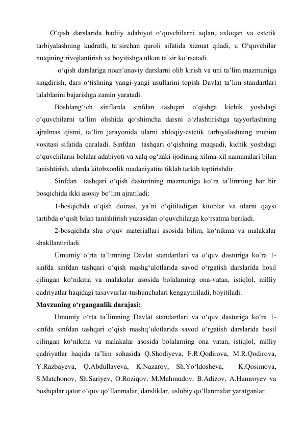 O‘qish darslarida badiiy adabiyot o‘quvchilarni aqlan, axloqan va estetik 
tarbiyalashning kudratli, ta`sirchan quroli sifatida xizmat qiladi, u O‘quvchilar 
nutqining rivojlantirish va boyitishga ulkan ta`sir ko`rsatadi. 
 
  o‘qish darslariga noan’anaviy darslarni olib kirish va uni ta’lim mazmuniga 
singdirish, dars o‘tishning yangi-yangi usullarini topish Davlat ta’lim standartlari 
talablarini bajarishga zamin yaratadi.  
Boshlang‘ich 
sinflarda 
sinfdan 
tashqari 
o‘qishga 
kichik 
yoshdagi 
o‘quvchilarni ta’lim olishida qo‘shimcha darsni o‘zlashtirishga tayyorlashning 
ajralmas qismi, ta’lim jarayonida ularni ahloqiy-estetik tarbiyalashning muhim 
vositasi sifatida qaraladi. Sinfdan  tashqari o‘qishning maqsadi, kichik yoshdagi 
o‘quvchilarni bolalar adabiyoti va xalq og‘zaki ijodining xilma-xil namunalari bilan 
tanishtirish, ularda kitobxonlik madaniyatini tiklab tarkib toptirishdir. 
Sinfdan  tashqari o‘qish dasturining mazmuniga ko‘ra ta’limning har bir 
bosqichida ikki asosiy bo‘lim ajratiladi: 
1-bosqichda o‘qish doirasi, ya’ni o‘qitiladigan kitoblar va ularni qaysi 
tartibda o‘qish bilan tanishtirish yuzasidan o‘quvchilarga ko‘rsatma beriladi. 
2-bosqichda shu o‘quv materiallari asosida bilim, ko‘nikma va malakalar 
shakllantiriladi. 
Umumiy o‘rta ta’limning Davlat standartlari va o‘quv dasturiga ko‘ra 1-
sinfda sinfdan tashqari o‘qish mashg‘ulotlarida savod o‘rgatish darslarida hosil 
qilingan ko‘nikma va malakalar asosida bolalarning ona-vatan, istiqlol, milliy 
qadriyatlar haqidagi tasavvurlar-tushunchalari kengaytiriladi, boyitiladi. 
Mavzuning o‘rganganlik darajasi:  
Umumiy o‘rta ta’limning Davlat standartlari va o‘quv dasturiga ko‘ra 1-
sinfda sinfdan tashqari o‘qish mashq’ulotlarida savod o‘rgatish darslarida hosil 
qilingan ko‘nikma va malakalar asosida bolalarning ona vatan, istiqlol, milliy 
qadriyatlar haqida ta’lim sohasida Q.Shodiyeva, F.R.Qodirova, M.R.Qodirova, 
Y.Razbayeva, Q.Abdullayeva, K.Nazarov, Sh.Yo‘ldosheva,  K.Qosimova,  
S.Matchonov, Sh.Sariyev, O.Roziqov, M.Mahmudov, B.Adizov, A.Hamroyev va 
boshqalar qator o‘quv qo‘llanmalar, darsliklar, uslubiy qo‘llanmalar yaratganlar. 
