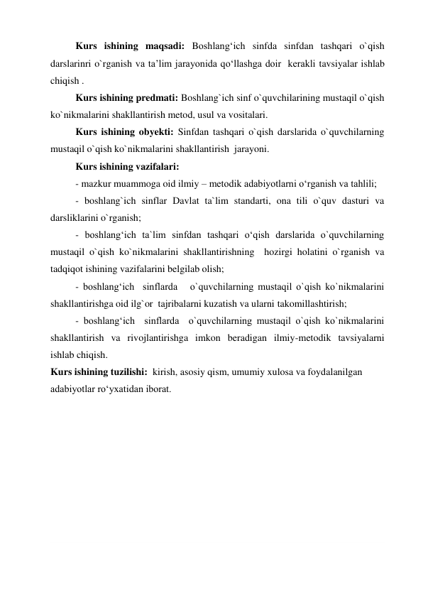 Kurs ishining maqsadi: Boshlangʻich sinfda sinfdan tashqari o`qish 
darslarinri o`rganish va ta’lim jarayonida qoʻllashga doir  kerakli tavsiyalar ishlab 
chiqish . 
Kurs ishining predmati: Boshlang`ich sinf o`quvchilarining mustaqil o`qish 
ko`nikmalarini shakllantirish metod, usul va vositalari. 
Kurs ishining obyekti: Sinfdan tashqari o`qish darslarida o`quvchilarning 
mustaqil o`qish ko`nikmalarini shakllantirish  jarayoni. 
Kurs ishining vazifalari: 
- mazkur muammoga oid ilmiy – metodik adabiyotlarni o‘rganish va tahlili; 
- boshlang`ich sinflar Davlat ta`lim standarti, ona tili o`quv dasturi va 
darsliklarini o`rganish; 
- boshlang‘ich ta`lim sinfdan tashqari o‘qish darslarida o`quvchilarning 
mustaqil o`qish ko`nikmalarini shakllantirishning  hozirgi holatini o`rganish va 
tadqiqot ishining vazifalarini belgilab olish; 
- boshlang‘ich  sinflarda   o`quvchilarning mustaqil o`qish ko`nikmalarini 
shakllantirishga oid ilg`or  tajribalarni kuzatish va ularni takomillashtirish; 
- boshlang‘ich  sinflarda  o`quvchilarning mustaqil o`qish ko`nikmalarini 
shakllantirish va rivojlantirishga imkon beradigan ilmiy-metodik tavsiyalarni  
ishlab chiqish. 
Kurs ishining tuzilishi:  kirish, asosiy qism, umumiy xulosa va foydalanilgan 
adabiyotlar ro‘yxatidan iborat. 
 
 
 
 
 
 
 
 
 
