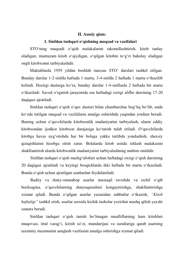  
 
II. Asosiy qism: 
1. Sinfdan tashqari o‘qishning maqsad va vazifalari  
STO‘ning maqsadi o‘qish malakalarini takomillashtirish, kitob tanlay 
oladigan, muntazam kitob o‘qiydigan, o‘qilgan kitobni to‘g‘ri baholay oladigan 
ongli kitobxonni tarbiyalashdir.  
Maktablarda 1959 yildan boshlab maxsus STO‘ darslari tashkil etilgan. 
Bunday darslar 1-2-sinfda haftada 1 marta, 3-4-sinfda 2 haftada 1 marta o‘tkazilib 
kelindi. Hozirgi dasturga ko‘ra, bunday darslar 1-4-sinflarda 2 haftada bir marta 
o‘tkaziladi. Savod o‘rgatish jarayonida esa haftadagi oxirgi alifbe darsining 17-20 
daqiqasi ajratiladi. 
Sinfdan tashqari o‘qish o‘quv dasturi bilan chambarchas bog‘liq bo‘lib, unda 
ko‘zda tutilgan maqsad va vazifalarni amalga oshirishda yaqindan yordam beradi. 
Buning uchun o‘quvchilarda kitobxonlik madaniyatini tarbiyalash, ularni oddiy 
kitobxondan ijodkor kitobxon darajasiga ko‘tarish talab etiladi. O‘quvchilarda 
kitobga havas uyg‘otishda har bir bolaga yakka tartibda yondashish, shaxsiy 
qiziqishlarini hisobga olish zarur. Bolalarda kitob ustida ishlash malakasini 
shakllantirish ularda kitobxonlik madaniyatini tarbiyalashning muhim omilidir. 
Sinfdan tashqari o‘qish mashg‘ulotlari uchun haftadagi oxirgi o‘qish darsining 
20 daqiqasi ajratiladi va keyingi bosqichlarda ikki haftada bir marta o‘tkaziladi. 
Bunda o‘qish uchun ajratilgan soatlardan foydalaniladi. 
Badiiy va ilmiy-ommabop asarlar mustaqil ravishda va izchil o‘qib 
borilsagina, o‘quvchilarning dunyoqarashini kengaytirishga, shakllantirishga 
xizmat qiladi. Bunda o‘qilgan asarlar yuzasidan suhbatlar o‘tkazish, “Kitob 
haftaligi” tashkil etish, asarlar asosida kichik insholar yozishni mashq qilish yaxshi 
samara beradi. 
Sinfdan tashqari o‘qish tanish bo‘lmagan mualliflarning ham kitoblari 
muqovasi, titul varag‘i, kirish so‘zi, mundarijasi va suratlariga qarab asarning 
taxminiy mazmunini aniqlash vazifasini amalga oshirishga xizmat qiladi. 
