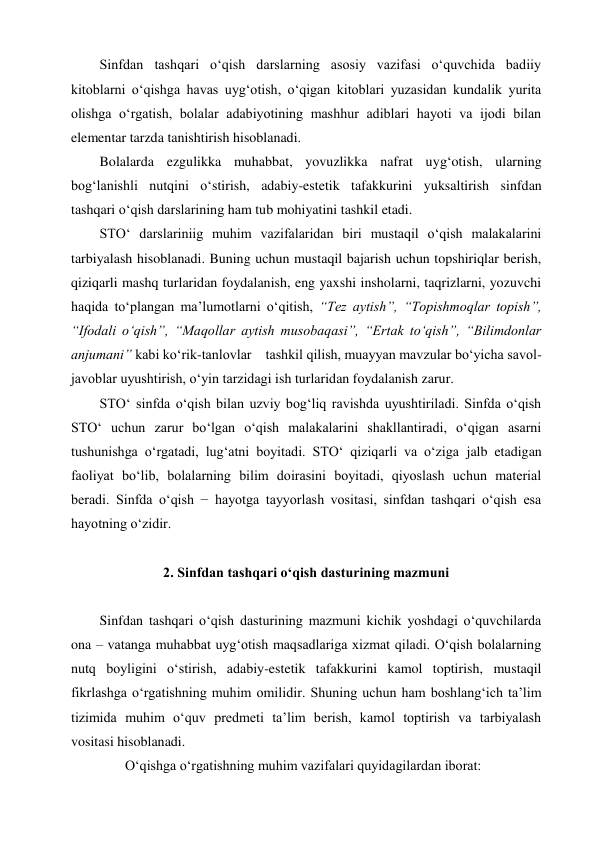 Sinfdan tashqari o‘qish darslarning asosiy vazifasi o‘quvchida badiiy 
kitoblarni o‘qishga havas uyg‘otish, o‘qigan kitoblari yuzasidan kundalik yurita 
olishga o‘rgatish, bolalar adabiyotining mashhur adiblari hayoti va ijodi bilan 
elementar tarzda tanishtirish hisoblanadi.  
Bolalarda ezgulikka muhabbat, yovuzlikka nafrat uyg‘otish, ularning 
bog‘lanishli nutqini o‘stirish, adabiy-estetik tafakkurini yuksaltirish sinfdan 
tashqari o‘qish darslarining ham tub mohiyatini tashkil etadi. 
STO‘ darslariniig muhim vazifalaridan biri mustaqil o‘qish malakalarini 
tarbiyalash hisoblanadi. Buning uchun mustaqil bajarish uchun topshiriqlar berish, 
qiziqarli mashq turlaridan foydalanish, eng yaxshi insholarni, taqrizlarni, yozuvchi 
haqida to‘plangan ma’lumotlarni o‘qitish, “Tez aytish”, “Topishmoqlar topish”, 
“Ifodali o‘qish”, “Maqollar aytish musobaqasi”, “Ertak to‘qish”, “Bilimdonlar 
anjumani” kabi ko‘rik-tanlovlar    tashkil qilish, muayyan mavzular bo‘yicha savol-
javoblar uyushtirish, o‘yin tarzidagi ish turlaridan foydalanish zarur. 
STO‘ sinfda o‘qish bilan uzviy bog‘liq ravishda uyushtiriladi. Sinfda o‘qish 
STO‘ uchun zarur bo‘lgan o‘qish malakalarini shakllantiradi, o‘qigan asarni 
tushunishga o‘rgatadi, lug‘atni boyitadi. STO‘ qiziqarli va o‘ziga jalb etadigan 
faoliyat bo‘lib, bolalarning bilim doirasini boyitadi, qiyoslash uchun material 
beradi. Sinfda o‘qish − hayotga tayyorlash vositasi, sinfdan tashqari o‘qish esa 
hayotning o‘zidir. 
 
2. Sinfdan tashqari o‘qish dasturining mazmuni 
 
Sinfdan tashqari o‘qish dasturining mazmuni kichik yoshdagi o‘quvchilarda 
ona – vatanga muhabbat uyg‘otish maqsadlariga xizmat qiladi. O‘qish bolalarning 
nutq boyligini o‘stirish, adabiy-estetik tafakkurini kamol toptirish, mustaqil 
fikrlashga o‘rgatishning muhim omilidir. Shuning uchun ham boshlang‘ich ta’lim 
tizimida muhim o‘quv predmeti ta’lim berish, kamol toptirish va tarbiyalash 
vositasi hisoblanadi. 
O‘qishga o‘rgatishning muhim vazifalari quyidagilardan iborat: 
