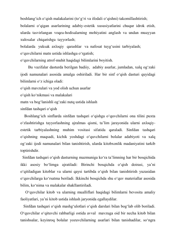 boshlang‘ich o‘qish malakalarini (to‘g‘ri va ifodali o‘qishni) takomillashtirish;  
bolalarni o‘qigan asarlarining adabiy-estetik xususiyatlarini chuqur idrok etish, 
ularda tasvirlangan voqea-hodisalarning mohiyatini anglash va undan muayyan 
xulosalar  chiqarishga  tayyorlash; 
bolalarda   yuksak  axloqiy   qarashlar   va  nafosat  tuyg‘usini  tarbiyalash; 
o‘quvchilarni matn ustida ishlashga o‘rgatish; 
o‘quvchilarning atrof-muhit haqidagi bilimlarini boyitish. 
Bu vazifalar dasturda berilgan badiiy,  adabiy asarlar, jumladan, xalq og‘zaki 
ijodi namunalari asosida amalga oshiriladi. Har bir sinf o‘qish dasturi quyidagi 
bilimlarni o‘z ichiga oladi: 
o‘qish mavzulari va yod olish uchun asarlar 
o‘qish ko‘nikmasi va malakalari 
matn va bog‘lanishli og‘zaki nutq ustida ishlash 
sinfdan tashqari o‘qish 
    Boshlang‘ich sinflarda sinfdan tashqari o‘qishga o‘quvchilarni ona tilini puxta 
o‘zlashtirishga tayyorlashning ajralmas qismi, ta’lim jarayonida ularni axloqiy-
estetik tarbiyalashning muhim vositasi sifatida qaraladi. Sinfdan tashqari 
o‘qishning maqsadi, kichik yoshdagi o‘quvchilarni bolalar adabiyoti va xalq 
og‘zaki ijodi namunalari bilan tanishtirish, ularda kitobxonlik madaniyatini tarkib 
toptirishdir. 
  Sinfdan tashqari o‘qish dasturning mazmuniga ko‘ra ta’limning har bir bosqichida 
ikki asosiy bo‘limga ajratiladi: Birinchi bosqichda o‘qish doirasi, ya’ni 
o‘qitiladigan kitoblar va ularni qaysi tartibda o‘qish bilan tanishtirish yuzasidan 
o‘quvchilarga ko‘rsatma beriladi. Ikkinchi bosqichda shu o‘quv materiallar asosida 
bilim, ko‘nima va malakalar shakllantiriladi. 
     O‘quvchilar kitob va ularning mualliflari haqidagi bilimlarni bevosita amaliy 
faoliyatlari, ya’ni kitob ustida ishlash jaryonida egallaydilar. 
   Sinfdan tashqari o‘qish mashg‘ulotlari o‘qish darslari bilan bog‘lab olib boriladi. 
O‘quvchilar o‘qituvchi rahbarligi ostida avval  mavzuga oid bir necha kitob bilan 
tanishsalar, keyinroq bolalar yozuvchilarning asarlari bilan tanishadilar, so‘ngra 
