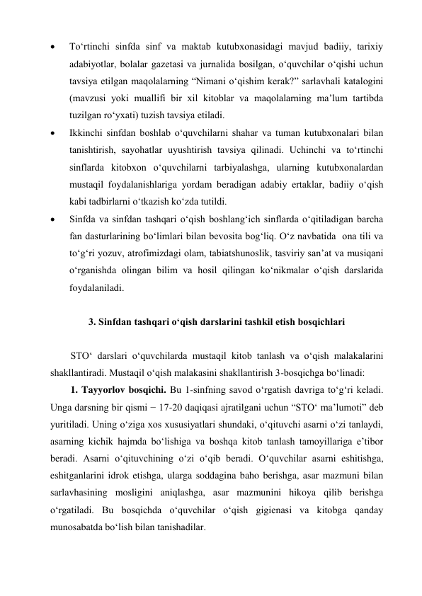  
To‘rtinchi sinfda sinf va maktab kutubxonasidagi mavjud badiiy, tarixiy 
adabiyotlar, bolalar gazetasi va jurnalida bosilgan, o‘quvchilar o‘qishi uchun 
tavsiya etilgan maqolalarning “Nimani o‘qishim kerak?” sarlavhali katalogini 
(mavzusi yoki muallifi bir xil kitoblar va maqolalarning ma’lum tartibda 
tuzilgan ro‘yxati) tuzish tavsiya etiladi. 
 
Ikkinchi sinfdan boshlab o‘quvchilarni shahar va tuman kutubxonalari bilan 
tanishtirish, sayohatlar uyushtirish tavsiya qilinadi. Uchinchi va to‘rtinchi 
sinflarda kitobxon o‘quvchilarni tarbiyalashga, ularning kutubxonalardan 
mustaqil foydalanishlariga yordam beradigan adabiy ertaklar, badiiy o‘qish 
kabi tadbirlarni o‘tkazish ko‘zda tutildi. 
 
Sinfda va sinfdan tashqari o‘qish boshlang‘ich sinflarda o‘qitiladigan barcha 
fan dasturlarining bo‘limlari bilan bevosita bog‘liq. O‘z navbatida  ona tili va 
to‘g‘ri yozuv, atrofimizdagi olam, tabiatshunoslik, tasviriy san’at va musiqani 
o‘rganishda olingan bilim va hosil qilingan ko‘nikmalar o‘qish darslarida 
foydalaniladi. 
 
3. Sinfdan tashqari o‘qish darslarini tashkil etish bosqichlari 
 
STO‘ darslari o‘quvchilarda mustaqil kitob tanlash va o‘qish malakalarini 
shakllantiradi. Mustaqil o‘qish malakasini shakllantirish 3-bosqichga bo‘linadi: 
1. Tayyorlov bosqichi. Bu 1-sinfning savod o‘rgatish davriga to‘g‘ri keladi. 
Unga darsning bir qismi − 17-20 daqiqasi ajratilgani uchun “STO‘ ma’lumoti” deb 
yuritiladi. Uning o‘ziga xos xususiyatlari shundaki, o‘qituvchi asarni o‘zi tanlaydi, 
asarning kichik hajmda bo‘lishiga va boshqa kitob tanlash tamoyillariga e’tibor 
beradi. Asarni o‘qituvchining o‘zi o‘qib beradi. O‘quvchilar asarni eshitishga, 
eshitganlarini idrok etishga, ularga soddagina baho berishga, asar mazmuni bilan 
sarlavhasining mosligini aniqlashga, asar mazmunini hikoya qilib berishga 
o‘rgatiladi. Bu bosqichda o‘quvchilar o‘qish gigienasi va kitobga qanday 
munosabatda bo‘lish bilan tanishadilar. 

