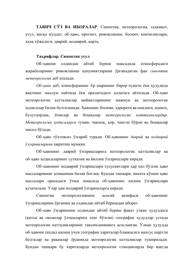  
ТАЯНЧ СЎЗ ВА ИБОРАЛАР: Синоптик, метеорология, тадқиқот, 
усул, қисқа муддат, об-ҳаво, прогноз, ривожланиш, босқич, камчиликлари, 
халқ хўжалиги, даврий, нодаврий, карта,  
 
Таърифлар. Синоптик усул 
Об-ҳавони 
олдиндан 
айтиб 
бериш 
мақсадида 
атмосферадаги 
жараёнларнинг ривожланиш қонуниятларини ўрганадиган фан синоптик 
метеорология деб аталади. 
Об-ҳаво деб, атмосферанинг Ер шарининг бирор пункти ёки ҳудудида 
вақтнинг маълум пайтида ёки оралиғидаги ҳолатига айтилади. Об-ҳаво 
метеорологик катталиклар қийматларининг мажмуи ва метеорологик 
ҳодисалар билан белгиланади. Ҳавонинг босими, ҳарорати ва намлиги, шамол, 
булутдорлик, 
ёғинлар 
ва 
бошқалар 
метеорологик 
катталиклардир. 
Метеорологик ҳодисаларга туман, чақмоқ, қор, чангли бўрон ва бошқалар 
мисол бўлади. 
Об-ҳаво тўхтовсиз ўзгариб туради. Об-ҳавонинг даврий ва нодаврий 
ўзгаришларини ажратиш мумкин. 
Об-ҳавонинг даврий ўзгаришларига метеорологик катталиклар ва 
об-ҳаво ҳодисаларнинг суткалик ва йиллик ўзгаришлари киради. 
Об-ҳавонинг нодаврий ўзгаришлари хусусиятлари ҳар хил бўлган ҳаво 
массаларининг алмашиши билан боғлиқ. Бундан ташқари, иккита қўшни ҳаво 
массалари орасидаги ўтиш зонасида об-ҳавонинг кескин ўзгаришлари 
кузатилади. Улар ҳам нодаврий ўзгаришларга киради. 
Синоптик 
метеорологиянинг 
асосий 
вазифаси 
об-ҳавонинг 
ўзгаришларини ўрганиш ва олдиндан айтиб беришдан иборат. 
Об-ҳаво ўзгаришини олдиндан айтиб бериш фақат улкан ҳудуддаги 
(қитъа ва океанлар ўлчамларига тенг бўлган) географик ҳудудлар устида 
метеорологик катталикларнинг тақсимланишига асосланган. Улкан ҳудудда 
об-ҳавони таҳлил қилиш учун географик хариталар бланкасига махсус шартли 
белгилар ва рақамлар ёрдамида метеорологик катталиклар туширилади. 
Бундан ташқари бу хариталарда метеорологик станцияларда бир вақтда 
