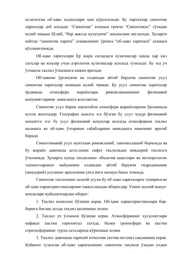 кузатилган об-ҳаво ҳодисалари ҳам кўрсатилади. Бу хариталар синоптик 
хариталар деб аталади. “Синоптик” атамаси грекча “Синоптикос” сўзидан 
келиб чиққан бўлиб, “бир вақтда кузатувчи” маъносини англатади. Ҳозирги 
пайтда “синоптик харита” атамасининг ўрнига “об-ҳаво харитаси” атамаси 
қўлланилмоқда. 
Об-ҳаво хариталари Ер шари сатҳидаги кузатишлар ҳамда ҳар хил 
сатҳлар ва юзалар учун аэрологик кузатишлар асосида тузилади. Бу эса уч 
ўлчамли таҳлил ўтказишга имкон яратади. 
Об-ҳавони ўрганувчи ва олдиндан айтиб берувчи синоптик усул 
синоптик хариталар номидан келиб чиққан. Бу усул синоптик хариталар 
ёрдамида 
атмосфера 
жараёнлари 
ривожланишининг 
физикавий 
қонуниятларини  аниқлашга асосланган. 
Синоптик усул йирик масштабли атмосфера жараёнларини ўрганишда 
кучли воситадир. Географик шаклга эга бўлган бу усул чуқур физикавий 
моҳиятга эга: бу усул физикавий қонунлар асосида атмосферани таҳлил 
қилишга ва об-ҳаво ўзгариши сабабларини аниқлашга имконият яратиб 
беради. 
Синоптикавий усул мунтазам ривожланиб, такомиллашиб бормоқда ва 
бу жараён давомида аста-секин сифат таҳлилидан миқдорий таҳлилга 
ўтилмоқда. Ҳозирги кунда таҳлилнинг объектив шакллари ва метеорологик 
элементларнинг 
майдонини 
олдиндан 
айтиб 
берувчи 
гидродинамик 
(миқдорий) усулнинг яратилиши унга янги мазмун бахш этмоқда. 
Синоптик таҳлилнинг асосий усули бу об-ҳаво хариталарга туширилган 
об-ҳаво характеристикаларини таққослашдан иборатдир. Унинг асосий қонун-
қоидалари қуйидагилардан иборат: 
1. Таҳлил комплекс бўлиши керак. Об-ҳаво характеристикалари бир-
бирига боғлиқ ҳолда таҳлил қилиниши лозим. 
2. Таҳлил уч ўлчамли бўлиши керак. Атмосферанинг хусусиятлари 
нафақат 
пастки 
горизонтал 
сатҳда, 
балки 
тропосфера 
ва 
пастки 
стратосферанинг турли сатҳларида кўрилиши лозим. 
3. Таҳлил давомида тарихий изчиллик (кетма-кетлик) сақланиши керак. 
Кейинги тузилган об-ҳаво харитасининг синоптик таҳлили ўзидан олдин 
