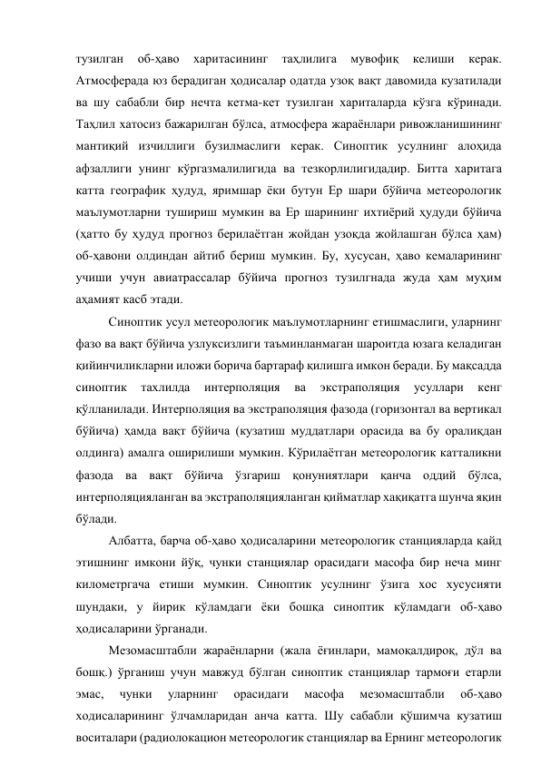тузилган 
об-ҳаво 
харитасининг 
таҳлилига 
мувофиқ 
келиши 
керак. 
Атмосферада юз берадиган ҳодисалар одатда узоқ вақт давомида кузатилади 
ва шу сабабли бир нечта кетма-кет тузилган хариталарда кўзга кўринади. 
Таҳлил хатосиз бажарилган бўлса, атмосфера жараёнлари ривожланишининг 
мантиқий изчиллиги бузилмаслиги керак. Синоптик усулнинг алоҳида 
афзаллиги унинг кўргазмалилигида ва тезкорлилигидадир. Битта харитага 
катта географик ҳудуд, яримшар ёки бутун Ер шари бўйича метеорологик 
маълумотларни тушириш мумкин ва Ер шарининг ихтиёрий ҳудуди бўйича 
(ҳатто бу ҳудуд прогноз берилаётган жойдан узоқда жойлашган бўлса ҳам) 
об-ҳавони олдиндан айтиб бериш мумкин. Бу, хусусан, ҳаво кемаларининг 
учиши учун авиатрассалар бўйича прогноз тузилгнада жуда ҳам муҳим 
аҳамият касб этади. 
Синоптик усул метеорологик маълумотларнинг етишмаслиги, уларнинг 
фазо ва вақт бўйича узлуксизлиги таъминланмаган шароитда юзага келадиган  
қийинчиликларни иложи борича бартараф қилишга имкон беради. Бу мақсадда 
синоптик 
тахлилда 
интерполяция 
ва 
экстраполяция 
усуллари 
кенг 
қўлланилади. Интерполяция ва экстраполяция фазода (горизонтал ва вертикал 
бўйича) ҳамда вақт бўйича (кузатиш муддатлари орасида ва бу оралиқдан 
олдинга) амалга оширилиши мумкин. Кўрилаётган метеорологик катталикни 
фазода ва вақт бўйича ўзгариш қонуниятлари қанча оддий бўлса, 
интерполяцияланган ва экстраполяцияланган қийматлар хақиқатга шунча яқин 
бўлади. 
Албатта, барча об-ҳаво ҳодисаларини метеорологик станцияларда қайд 
этишнинг имкони йўқ, чунки станциялар орасидаги масофа бир неча минг 
километргача етиши мумкин. Синоптик усулнинг ўзига хос хусусияти 
шундаки, у йирик кўламдаги ёки бошқа синоптик кўламдаги об-ҳаво 
ҳодисаларини ўрганади. 
Мезомасштабли жараёнларни (жала ёғинлари, мамоқалдироқ, дўл ва 
бошқ.) ўрганиш учун мавжуд бўлган синоптик станциялар тармоғи етарли 
эмас, 
чунки 
уларнинг 
орасидаги 
масофа 
мезомасштабли 
об-ҳаво 
ходисаларининг ўлчамларидан анча катта. Шу сабабли қўшимча кузатиш 
воситалари (радиолокацион метеорологик станциялар ва Ернинг метеорологик 
