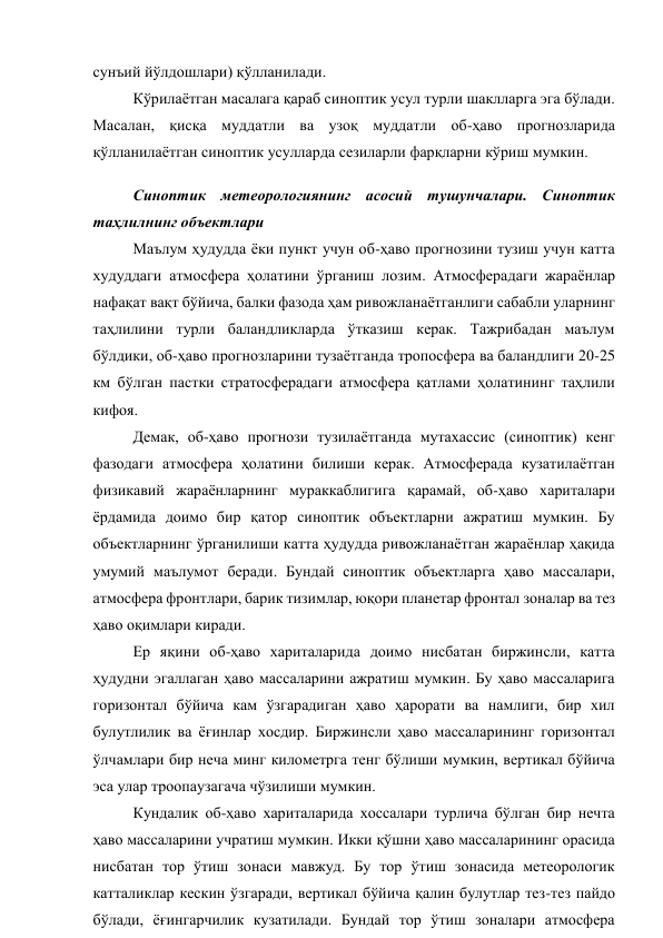 сунъий йўлдошлари) қўлланилади. 
Кўрилаётган масалага қараб синоптик усул турли шаклларга эга бўлади. 
Масалан, қисқа муддатли ва узоқ муддатли об-ҳаво прогнозларида 
қўлланилаётган синоптик усулларда сезиларли фарқларни кўриш мумкин. 
Синоптик метеорологиянинг асосий тушунчалари. Синоптик 
таҳлилнинг объектлари 
Маълум ҳудудда ёки пункт учун об-ҳаво прогнозини тузиш учун катта 
худуддаги атмосфера ҳолатини ўрганиш лозим. Атмосферадаги жараёнлар 
нафақат вақт бўйича, балки фазода ҳам ривожланаётганлиги сабабли уларнинг 
таҳлилини турли баландликларда ўтказиш керак. Тажрибадан маълум 
бўлдики, об-ҳаво прогнозларини тузаётганда тропосфера ва баландлиги 20-25 
км бўлган пастки стратосферадаги атмосфера қатлами ҳолатининг таҳлили 
кифоя. 
Демак, об-ҳаво прогнози тузилаётганда мутахассис (синоптик) кенг 
фазодаги атмосфера ҳолатини билиши керак. Атмосферада кузатилаётган 
физикавий жараёнларнинг мураккаблигига қарамай, об-ҳаво хариталари 
ёрдамида доимо бир қатор синоптик объектларни ажратиш мумкин. Бу 
объектларнинг ўрганилиши катта ҳудудда ривожланаётган жараёнлар ҳақида 
умумий маълумот беради. Бундай синоптик объектларга ҳаво массалари, 
атмосфера фронтлари, барик тизимлар, юқори планетар фронтал зоналар ва тез 
ҳаво оқимлари киради. 
Ер яқини об-ҳаво хариталарида доимо нисбатан биржинсли, катта 
ҳудудни эгаллаган ҳаво массаларини ажратиш мумкин. Бу ҳаво массаларига 
горизонтал бўйича кам ўзгарадиган ҳаво ҳарорати ва намлиги, бир хил 
булутлилик ва ёғинлар хосдир. Биржинсли ҳаво массаларининг горизонтал 
ўлчамлари бир неча минг километрга тенг бўлиши мумкин, вертикал бўйича 
эса улар троопаузагача чўзилиши мумкин.  
Кундалик об-ҳаво хариталарида хоссалари турлича бўлган бир нечта 
ҳаво массаларини учратиш мумкин. Икки қўшни ҳаво массаларининг орасида 
нисбатан тор ўтиш зонаси мавжуд. Бу тор ўтиш зонасида метеорологик 
катталиклар кескин ўзгаради, вертикал бўйича қалин булутлар тез-тез пайдо 
бўлади, ёғингарчилик кузатилади. Бундай тор ўтиш зоналари атмосфера 
