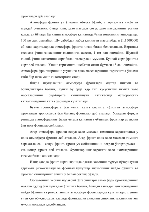 фронтлари деб аталади. 
Атмосфера фронти уч ўлчамли объект бўлиб, у горизонтга нисбатан 
шундай оғиганки, бунда илиқ ҳаво массаси совуқ ҳаво массасининг устини 
қоплаган бўлади. Ер яқини атмосфера қатламида ўтиш зонасининг эни, одатда, 
100 км дан ошмайди. Шу сабабдан қабул қилинган масштабдаги (1:1500000) 
об-ҳаво хариталарида атмосфера фронти чизиқ билан белгиланади. Вертикал 
кесимда ўтиш зонасининг қалинлиги, асосан, 1 км дан ошмайди. Шундай 
қилиб, ўтиш қатламини сирт билан тасвирлаш мумкин. Бундай сирт фронтал 
сирт деб аталади. Унинг горизонтга нисбатан оғиш бурчаги 1° дан ошмайди. 
Атмосфера фронтларининг узунлиги ҳаво массаларининг горизонтал ўлчами 
каби бир неча минг километргача етади. 
Яққол 
ифодаланган 
атмосфера 
фронтлари 
одатда 
циклон 
ва 
ботиқликларга боғлиқ, чунки бу ерда ҳар хил хусусиятли иккита ҳаво 
массаларининг 
бир-бирига 
яқинлашуви 
натижасида 
метеорологик 
катталикларнинг катта фарқлари кузатилади. 
Бутун тропосферага ёки унинг катта қисмига чўзилган атмосфера 
фронтлари тропосфера ёки баланд фронтлар деб аталади. Улардан фарқли 
равишда атмосферанинг фақат чегара қатламига чўзилган фронтлар ер яқини 
ёки паст фронтлар дейилади. 
Агар атмосфера фронти совуқ ҳаво массаси томонига ҳаракатланса у 
илиқ атмосфера фронти деб аталади. Агар фронт илиқ ҳаво массаси томонга 
ҳаракатланса – совуқ фронт, фронт ўз жойланишини деярли ўзгартирмаса – 
стационар фронт деб аталади. Фронтларнинг ҳаракати ҳаво оқимларининг 
тизими билан аниқланади. 
Илиқ ҳавода фронт сирти яқинида одатда ҳавонинг турғун кўтарилувчи 
ҳаракати ривожланади ва фронтал булутлар тизимининг пайдо бўлиши ва 
фронтал ёғинларнинг ёғиши у билан боғлиқ бўлади. 
Об-ҳавонинг кескин нодаврий ўзгаришлари атмосфера фронтларининг 
маълум ҳудуд ёки пунктдан ўтишига боғлиқ. Бундан ташқари, циклонларнинг 
пайдо бўлиши ва ривожланиши атмосфера фронтларида кузатилади, шунинг 
учун ҳам об-ҳаво хариталарида фронтларни аниқлаш синоптик таҳлилнинг энг 
муҳим масаласи ҳисобланади. 
