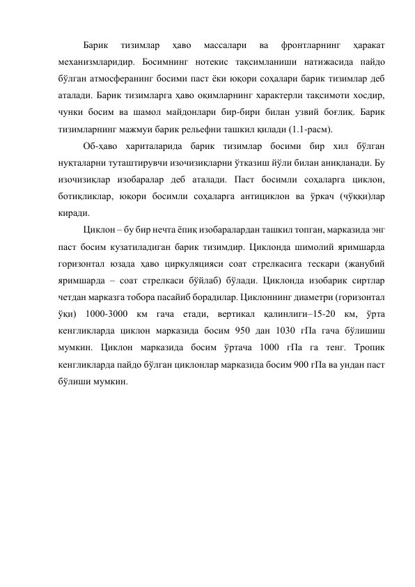 Барик 
тизимлар 
ҳаво 
массалари 
ва 
фронтларнинг 
ҳаракат 
механизмларидир. Босимнинг нотекис тақсимланиши натижасида пайдо 
бўлган атмосферанинг босими паст ёки юқори соҳалари барик тизимлар деб 
аталади. Барик тизимларга ҳаво оқимларнинг характерли тақсимоти хосдир, 
чунки босим ва шамол майдонлари бир-бири билан узвий боғлиқ. Барик 
тизимларнинг мажмуи барик рельефни ташкил қилади (1.1-расм). 
Об-ҳаво хариталарида барик тизимлар босими бир хил бўлган 
нуқталарни туташтирувчи изочизиқларни ўтказиш йўли билан аниқланади. Бу 
изочизиқлар изобаралар деб аталади. Паст босимли соҳаларга циклон, 
ботиқликлар, юқори босимли соҳаларга антициклон ва ўркач (чўққи)лар 
киради. 
Циклон – бу бир нечта ёпиқ изобаралардан ташкил топган, марказида энг 
паст босим кузатиладиган барик тизимдир. Циклонда шимолий яримшарда 
горизонтал юзада ҳаво циркуляцияси соат стрелкасига тескари (жанубий 
яримшарда – соат стрелкаси бўйлаб) бўлади. Циклонда изобарик сиртлар 
четдан марказга тобора пасайиб борадилар. Циклоннинг диаметри (горизонтал 
ўқи) 1000-3000 км гача етади, вертикал қалинлиги–15-20 км, ўрта 
кенгликларда циклон марказида босим 950 дан 1030 гПа гача бўлишиш 
мумкин. Циклон марказида босим ўртача 1000 гПа га тенг. Тропик 
кенгликларда пайдо бўлган циклонлар марказида босим 900 гПа ва ундан паст 
бўлиши мумкин. 
