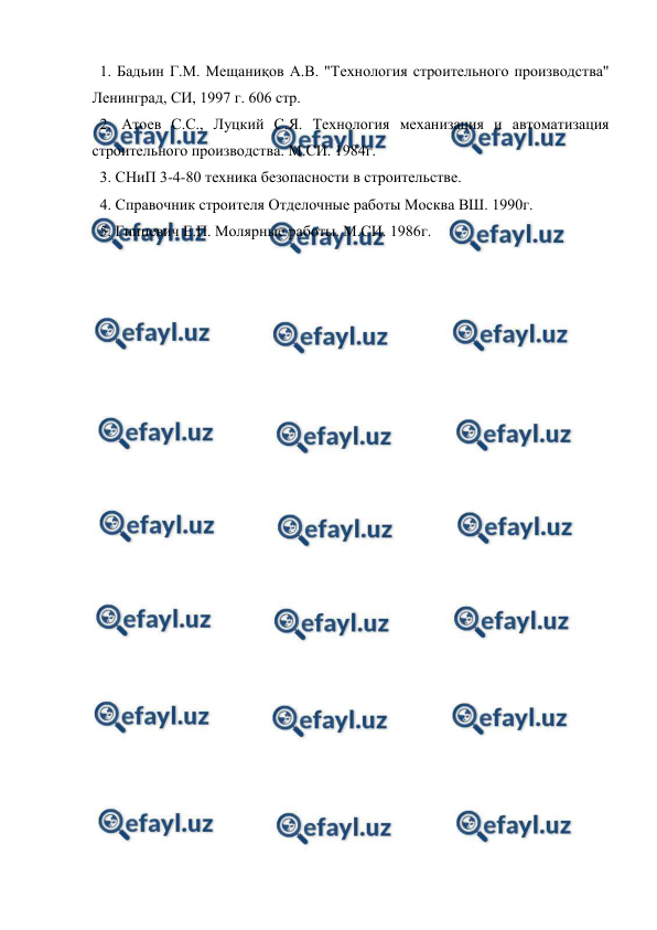  
 
  1. Бадьин Г.М. Мещаниқов А.В. "Технология строительного производства" 
Ленинград, СИ, 1997 г. 606 стр. 
  2. Атоев С.С., Луцкий С.Я. Технология механизация и автоматизация 
строительного производства. М.СИ. 1984г. 
  3. СНиП 3-4-80 техника безопасности в строительстве. 
  4. Справочник строителя Отделочные работы Москва ВШ. 1990г. 
  5. Гницевич Е.П. Молярные работы. М.СИ. 1986г. 
 
