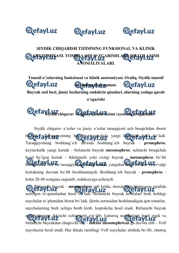  
 
 
 
 
 
SIYDIK CHIQARISH TIZIMNING FUNKSIONAL VA KLINIK 
ANATOMIYASI. YOSHGA OID O‘ZGARISHLARI, RIVOJLANISH 
ANOMALIYALARI. 
 
Tanosil a’zolarning funksional va klinik anatomiyasi. Oraliq. Siydik-tanosil 
va chanoq diafragmasi. 
Buyrak usti bezi, jinsiy bezlarning endokrin qismlari, ularning yoshga qarab 
o‘zgarishi 
 
Siydik chiqaruv va jinsiy a’zolar tizimi (systema urogenitale) 
 
Siydik chiqaruv a’zolar va jinsiy a’zolar taraqqiyoti uch bosqichdan iborat 
bo`ladi.  Taraqqiyotning har bir bosqichida yangi kurtaklar hosil bo`ladi. 
Taraqqiyotning boshlang`ich davrida boshlang`ich buyrak - pronephros; 
keyinchalik yangi kurtak - birlamchi buyrak mesonephros; uchinchi bosqichda 
hosil bo`lgan kurtak - ikkilamchi yoki oxirgi buyrak - metanephros bo`lib 
hisoblanadi. Har bir taraqqiyot davridagi kurtak yangidan hosil bo`ladi va avvalgi 
kurtakning davomi bo`lib hisoblanmaydi. Boshlang`ich buyrak - pronephros - 
holat 20-40 soatgina saqlanib, reduksiyaga uchraydi.  
Birlamchi buyrak - mesonephros juft holda, dorzal tutqichning yon tarafida 
nefrogen to`qimalardan hosil bo`ladi. Birlamchi buyrak hosilalari berk holdagi 
naychalar to`plamidan iborat bo`ladi. Qorin aortasidan boshlanadigan qon tomirlar, 
naychalarning berk uchiga botib kirib, koptokcha hosil etadi. Birlamchi buyrak 
naychalarining ikkinchi ochiq uchi yig`ilib, kattaroq naychalarni hosil etadi va 
birlamchi buyrakdan chiquvchi nay - ductus mesonephricus ga davom etib - Volf 
naychasini hosil etadi. Har ikkala tarafdagi Volf naychalar alohida bo`lib, chanoq 
