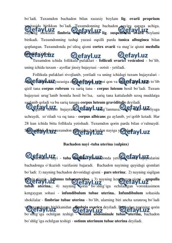  
 
bo`ladi. Tuxumdon bachadon bilan xususiy boylam lig. ovarii proprium 
vositasida birikkan bo`ladi. Tuxumdonning bachadon nayiga qaraga uchiga, 
nayning shokilasi fimbria ovarica hamda lig. suspensoriu ovarii boylami 
birikadi. Tuxumdonning tashqi yuzasi oqsilli parda tunica albuginea bilan 
qoplangan. Tuxumdonda po`stloq qismi cortex ovarii va mag`iz qismi medulla 
ovarii ko`rinadi. 
Tuxumdon ichida follikula pufaklari - folliculi ovarici vesiculosi - bo`lib, 
uning ichida tuxum - ayollar jinsiy hujayrasi - ootsit - yetiladi.  
Follikula pufaklari rivojlanib, yoriladi va uning ichidagi tuxum hujayralari - 
ootsit - tuxumdon yuzasiga chiqadi. Pufak sohasi qon va sariq to`qima bilan to`lib 
qizil tana corpus rubrum va sariq tana - corpus luteum hosil bo`ladi. Tuxum 
hujayrasi urug`lanib homila hosil bo`lsa,  sariq tana kattalashib uzoq muddatga 
saqlanib qoladi va bu sariq tanaga corpus luteum graviditalis deyiladi.  
Agarda tuxum hujayrasi - ootsit - urug`lanmasa, sariq tana atrofiyaga 
uchraydi,  so`riladi va oq tana - corpus albicans ga aylanib, yo`qolib ketadi. Har 
28 kun ichida bitta follikula yetishadi. Tuxumdon qorin parda bilan o`ralmaydi. 
SHu sababli ootsit tuxumdon yuzasidan bachadon nayiga yo`naladi.  
 
Bachadon nayi -tuba uterina (salpinx) 
  
Bachadon nayi - tuba uterina - tuxumdonda yetilgan ootsit xujayralarini 
bachadonga o`tkazish vazifasini bajaradi.  Bachadon nayining quyidagi qismlari 
bo`ladi: 1) nayning bachadon devoridagi qismi - pars uterina;  2) nayning siqilgan 
bo`yin qismi – isthmus tubae uterina. ; 3) nayning kengaygan qismi - ampulla 
tubae uterina.; 4) nayning qorin bo`shlig`iga ochiladigan voronkasimon 
kengaygan sohasi - infundibulum tubae uterina.. Infundibulum sohasida 
shokilalar - fimbriae tubae uterina - bo`lib, ularning biri ancha uzunroq bo`ladi 
va tuxumdonga birikkanidan - fimbria ovarica deyiladi. Bachadon nayining qorin 
bo`shlig`iga ochilgan teshigi - ostium abdominale tubae uterina, bachadon 
bo`shlig`iga ochilgan teshigi - ostium uterinum tubae uterina deyiladi.  
