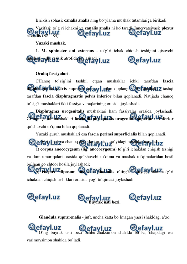  
 
Birikish sohasi: canalis analis ning bo`ylama mushak tutamlariga birikadi. 
Vazifasi: to`g`ri ichakni va canalis analis ni ko`taradi. Innervatsiyasi: plexus 
sacralis (S2 – S4).  
Yuzaki mushak. 
1. M. sphincter ani externus - to`g`ri ichak chiqish teshigini qisuvchi 
mushagi - shu teshik atrofida joylashadi.  
 
Oraliq fassiyalari. 
CHanoq 
to`sig`ini 
tashkil 
etgan 
mushaklar 
ichki 
tarafdan 
fascia 
diaphragmatis pelvis superior fassiyasi bilan qoplangan. Bu mushaklar tashqi 
tarafdan fascia diaphragmatis pelvis inferior bilan qoplanadi. Natijada chanoq 
to`sig`i mushaklari ikki fassiya varaqlarining orasida joylashadi.  
Diaphragma urogenitalis mushaklari ham fassiyalar orasida joylashadi. 
CHuqur guruh mushaklari fascia diaphragmatis urogenitali superior et inferior 
qo`shuvchi to`qima bilan qoplanadi.  
Yuzaki guruh mushaklari esa fascia perinei superficialis bilan qoplanadi. 
To`g`ri ichak va chanoq devorlari orasida qo`yidagi hosilalar mavjud:   
a) corpus anococygeum (lig. anococygeum) to`g`ri ichakdan chiqish teshigi 
va dum umurtqalari orasida qo`shuvchi to`qima va mushak to`qimalaridan hosil 
bo`lgan go`shtdor hosila joylashadi;  
b) corpus adiposum fossae ischioanalis o`tirg`ich suyagi bilan to`g`ri 
ichakdan chiqish teshiklari orasida yog` to`qimasi joylashadi. 
 
 
Buyrak usti bezi. 
 
   Glandula suprarenalis - juft, uncha katta bo`lmagan yassi shakldagi a’zo.  
 
   O`ng buyrak usti bezi uchburchaksimon shaklda bo`lsa, chapdagi esa 
yarimoysimon shaklda bo`ladi.  
