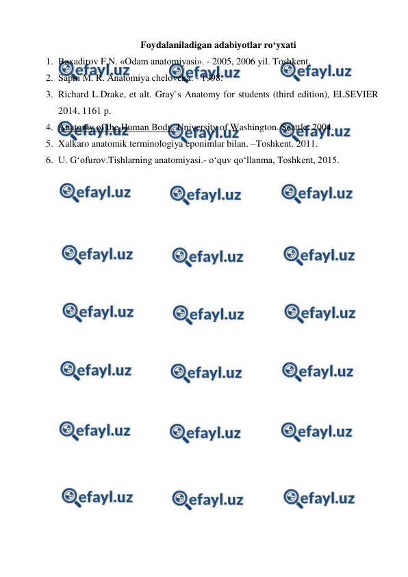  
 
Foydalaniladigan adabiyotlar ro‘yxati 
1. Baxadirov F.N. «Odam anatomiyasi». - 2005, 2006 yil. Toshkent. 
2. Sapin M. R. Anatomiya cheloveka. - 1998.  
3. Richard L.Drake, et alt. Gray`s Anatomy for students (third edition), ELSEVIER 
2014, 1161 p. 
4. Anatomy of the Human Body. University of Washington. Seattle. 2004. 
5. Xalkaro anatomik terminologiya eponimlar bilan. –Toshkent. 2011. 
6. U. G‘ofurov.Tishlarning anatomiyasi.- o‘quv qo‘llanma, Toshkent, 2015.  
 
 
 
 
