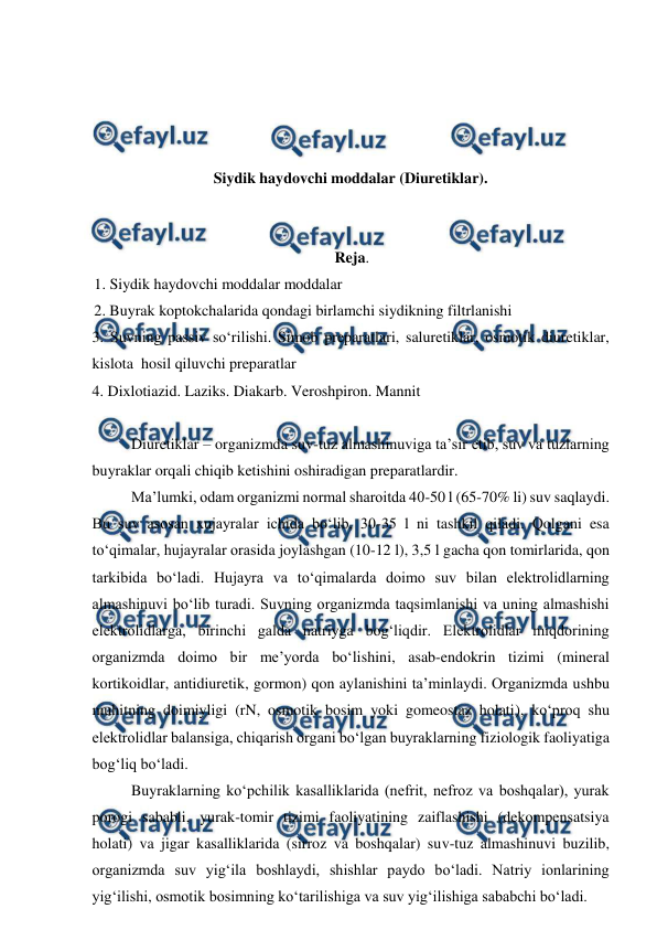  
 
 
 
 
 
Siydik haydovchi moddalar (Diuretiklar). 
 
 
Reja. 
1. Siydik haydovchi moddalar moddalar  
2. Buyrak koptokchalarida qondagi birlamchi siydikning filtrlanishi  
3. Suvning passiv so‘rilishi. Simob preparatlari, saluretiklar, osmotik diuretiklar, 
kislota  hosil qiluvchi preparatlar  
4. Dixlotiazid. Laziks. Diakarb. Veroshpiron. Mannit 
 
 
Diuretiklar – organizmda suv-tuz almashinuviga ta’sir etib, suv va tuzlarning 
buyraklar orqali chiqib ketishini oshiradigan preparatlardir.  
 
Ma’lumki, odam organizmi normal sharoitda 40-50 l (65-70% li) suv saqlaydi. 
Bu suv asosan xujayralar ichida bo‘lib, 30-35 l ni tashkil qiladi. Qolgani esa 
to‘qimalar, hujayralar orasida joylashgan (10-12 l), 3,5 l gacha qon tomirlarida, qon 
tarkibida bo‘ladi. Hujayra va to‘qimalarda doimo suv bilan elektrolidlarning 
almashinuvi bo‘lib turadi. Suvning organizmda taqsimlanishi va uning almashishi 
elektrolidlarga, birinchi galda natriyga bog‘liqdir. Elektrolidlar miqdorining 
organizmda doimo bir me’yorda bo‘lishini, asab-endokrin tizimi (mineral 
kortikoidlar, antidiuretik, gormon) qon aylanishini ta’minlaydi. Organizmda ushbu 
muhitning doimiyligi (rN, osmotik bosim yoki gomeostaz holati), ko‘proq shu 
elektrolidlar balansiga, chiqarish organi bo‘lgan buyraklarning fiziologik faoliyatiga 
bog‘liq bo‘ladi. 
 
Buyraklarning ko‘pchilik kasalliklarida (nefrit, nefroz va boshqalar), yurak 
porogi sababli, yurak-tomir tizimi faoliyatining zaiflashishi (dekompensatsiya 
holati) va jigar kasalliklarida (sirroz va boshqalar) suv-tuz almashinuvi buzilib, 
organizmda suv yig‘ila boshlaydi, shishlar paydo bo‘ladi. Natriy ionlarining 
yig‘ilishi, osmotik bosimning ko‘tarilishiga va suv yig‘ilishiga sababchi bo‘ladi.  
