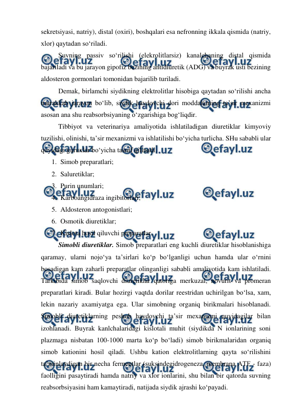  
 
sekretsiyasi, natriy), distal (oxiri), boshqalari esa nefronning ikkala qismida (natriy, 
xlor) qaytadan so‘riladi. 
 
Suvning passiv so‘rilishi (elekrolitlarsiz) kanalchaning distal qismida 
bajariladi va bu jarayon gipofiz bezining antidiuretik (ADG) va buyrak usti bezining 
aldosteron gormonlari tomonidan bajarilib turiladi. 
 
Demak, birlamchi siydikning elektrolitlar hisobiga qaytadan so‘rilishi ancha 
murakkab jarayon bo‘lib, siydik haydovchi dori moddalarning ta’sir mexanizmi 
asosan ana shu reabsorbsiyaning o‘zgarishiga bog‘liqdir. 
 
Tibbiyot va veterinariya amaliyotida ishlatiladigan diuretiklar kimyoviy 
tuzilishi, olinishi, ta’sir mexanizmi va ishlatilishi bo‘yicha turlicha. SHu sababli ular 
quyidagi guruxlar bo‘yicha tasnif qilinadi. 
1. Simob preparatlari; 
2. Saluretiklar; 
3. Purin unumlari; 
4. Karboangidraza ingibitorlari; 
5. Aldosteron antogonistlari; 
6. Osmotik diuretiklar; 
7. Kislota hosil qiluvchi preparatlar. 
 
Simobli diuretiklar. Simob preparatlari eng kuchli diuretiklar hisoblanishiga 
qaramay, ularni nojo‘ya ta’sirlari ko‘p bo‘lganligi uchun hamda ular o‘rnini 
bosadigan kam zaharli preparatlar olinganligi sababli amaliyotida kam ishlatiladi. 
Tarkibida simob saqlovchi diuretiklar qatoriga merkuzal, novurit va promeran 
preparatlari kiradi. Bular hozirgi vaqtda dorilar reestridan uchirilgan bo‘lsa, xam, 
lekin nazariy axamiyatga ega. Ular simobning organiq birikmalari hisoblanadi. 
Simobli diuretiklarning peshob haydovchi ta’sir mexanizmi quyidagilar bilan 
izohlanadi. Buyrak kanlchalaridagi kislotali muhit (siydikda N ionlarining soni 
plazmaga nisbatan 100-1000 marta ko‘p bo‘ladi) simob birikmalaridan organiq 
simob kationini hosil qiladi. Ushbu kation elektrolitlarning qayta so‘rilishini 
ta’minlaydigan bir necha fermentlar (suksindegidrogeneza, membrana ATF - faza) 
faolligini pasaytiradi hamda natriy va xlor ionlarini, shu bilan bir qatorda suvning 
reabsorbsiyasini ham kamaytiradi, natijada siydik ajrashi ko‘payadi. 
